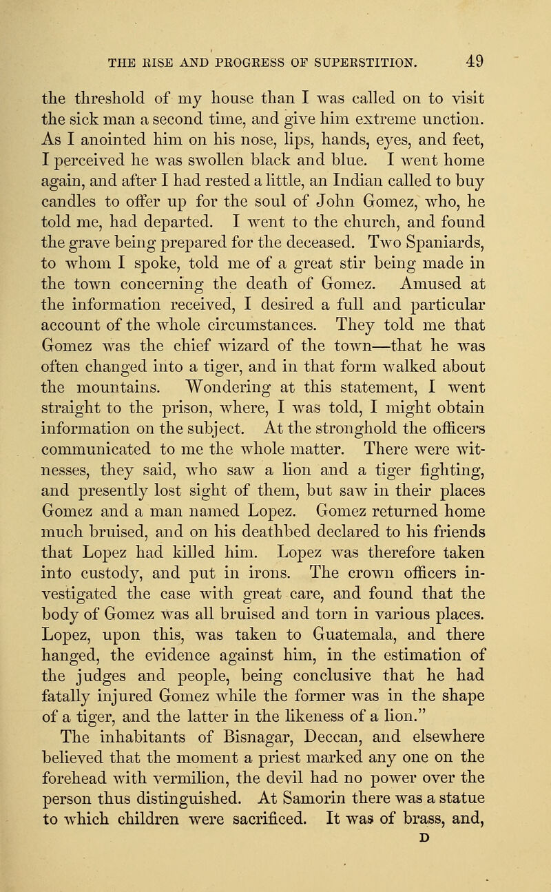 the threshold of my house than I was called on to visit the sick man a second time, and give him extreme unction. As I anointed him on his nose, lips, hands, eyes, and feet, I perceived he was swollen black and blue. I went home again, and after I had rested a little, an Indian called to buy candles to offer up for the soul of John Gomez, who, he told me, had departed. I went to the church, and found the grave being prepared for the deceased. Two Spaniards, to whom I spoke, told me of a great stir being made in the town concerning the death of Gomez. Amused at the information received, I desired a full and particular account of the whole circumstances. They told me that Gomez was the chief wizard of the town—that he was often changed into a tiger, and in that form walked about the mountains. Wondering at this statement, I went straight to the prison, Avhere, I was told, I might obtain information on the subject. At the stronghold the officers communicated to me the whole matter. There were wit- nesses, they said, who saw a lion and a tiger fighting, and presently lost sight of them, but saw in their places Gomez and a man named Lopez. Gomez returned home much bruised, and on his deathbed declared to his friends that Lopez had killed him. Lopez was therefore taken into custody, and put in irons. The crown officers in- vestigated the case with great care, and found that the body of Gomez was all bruised and torn in various places. Lopez, upon this, was taken to Guatemala, and there hanged, the evidence against him, in the estimation of the judges and people, being conclusive that he had fatally injured Gomez while the former was in the shape of a tiger, and the latter in the likeness of a lion. The inhabitants of Bisnagar, Deccan, and elsewhere believed that the moment a priest marked any one on the forehead with vermilion, the devil had no power over the person thus distinguished. At Samorin there was a statue to which children were sacrificed. It was of brass, and, D