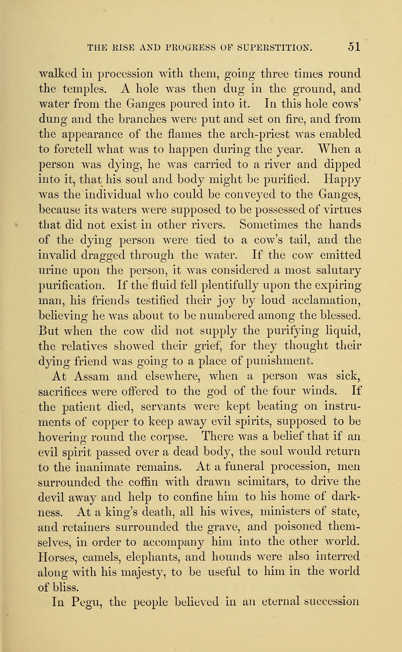 walked in procession with them, going three times round the temples. A hole was then dug in the ground, and water from the Ganges poured into it. In this hole cows' dung and the branches were put and set on fire, and from the appearance of the flames the arch-priest was enabled to foretell what was to happen during the year. When a person was dying, he was carried to a river and dipped into it, that his soul and body might be purified. Happy was the individual who could be conveyed to the Ganges, because its waters were supposed to be possessed of virtues tliat did not exist in other rivers. Sometimes the hands of the dying person were tied to a cow's tail, and the invalid dragged through the water. If the cow emitted urine upon the person, it was considered a most salutary purification. If the fluid fell plentifully upon the expiring man, his friends testified their joy by loud acclamation, believing he was about to be numbered among the blessed. But when the cow did not supply the purifying liquid, the relatives showed their grief, for they thought their dying friend was going to a place of punishment. At Assam and elsewhere, when a person was sick, sacrifices were ofl^ered to the god of the four winds. If the patient died, servants were kept beating on instru- ments of copper to keep away evil spirits, supposed to be hovering round the corpse. There was a belief that if an evil spirit passed over a dead body, the soul would return to the inanimate remains. At a funeral procession, men surrounded the cofiin with drawn scimitars, to drive the devil away and help to confine him to his home of dark- ness. At a king's death, all his wives, ministers of state, and retainers surrounded the grave, and poisoned them- selves, in order to accompany him into the other world. Horses, camels, elephants, and hounds were also interred along with his majesty, to be useful to him in the world of bliss. In Pegu, the people believed in an eternal succession