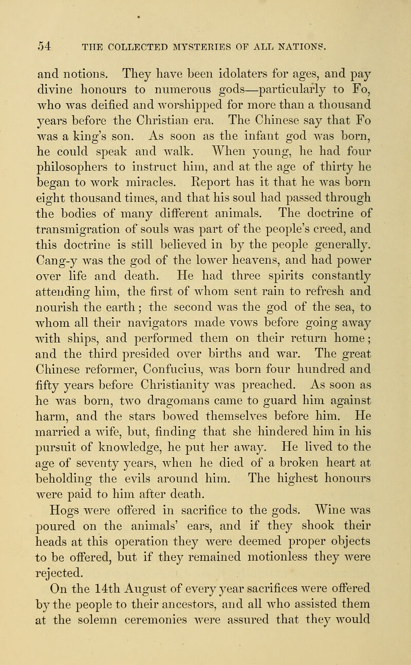 and notions. They have been idolaters for ages, and pay divine honours to numerous gods—particularly to Fo, who was deified and worshipped for more than a thousand years before the Christian era. The Chinese say that Fo was a king's son. As soon as the infant god was born, he could speak and walk. When young, he had four philosophers to instruct him, and at the age of thirty he began to work miracles. Report has it that he was born eight thousand times, and that his soul had passed through the bodies of many different animals. The doctrine of transmigration of souls was part of the people's creed, and this doctrine is still believed in by the people generally. Cang-y was the god of the lower heavens, and had power over life and death. He had three spirits constantly attending him, the first of whom sent rain to refresh and nourish the earth; the second was the god of the sea, to whom all their navigators made vows before going away with ships, and performed them on their return home; and the third presided over births and war. The great Chinese reformer, Confucius, was born four hundred and fifty years before Christianity was preached. As soon as he was born, two dragomans came to guard him against harm, and the stars bowed themselves before him. He married a wife, but, finding that she hindered him in his pursuit of knowledge, he put her away. He lived to the age of seventy years, when he died of a broken heart at beholding the evils around him. The highest honours were paid to him after death. Hogs were offered in sacrifice to the gods. Wine was poured on the animals' ears, and if they shook their heads at this operation they were deemed proper objects to be offered, but if they remained motionless they were rejected. On the 14th August of every year sacrifices were offered by the people to their ancestors, and all who assisted them at the solemn ceremonies were assured that they would