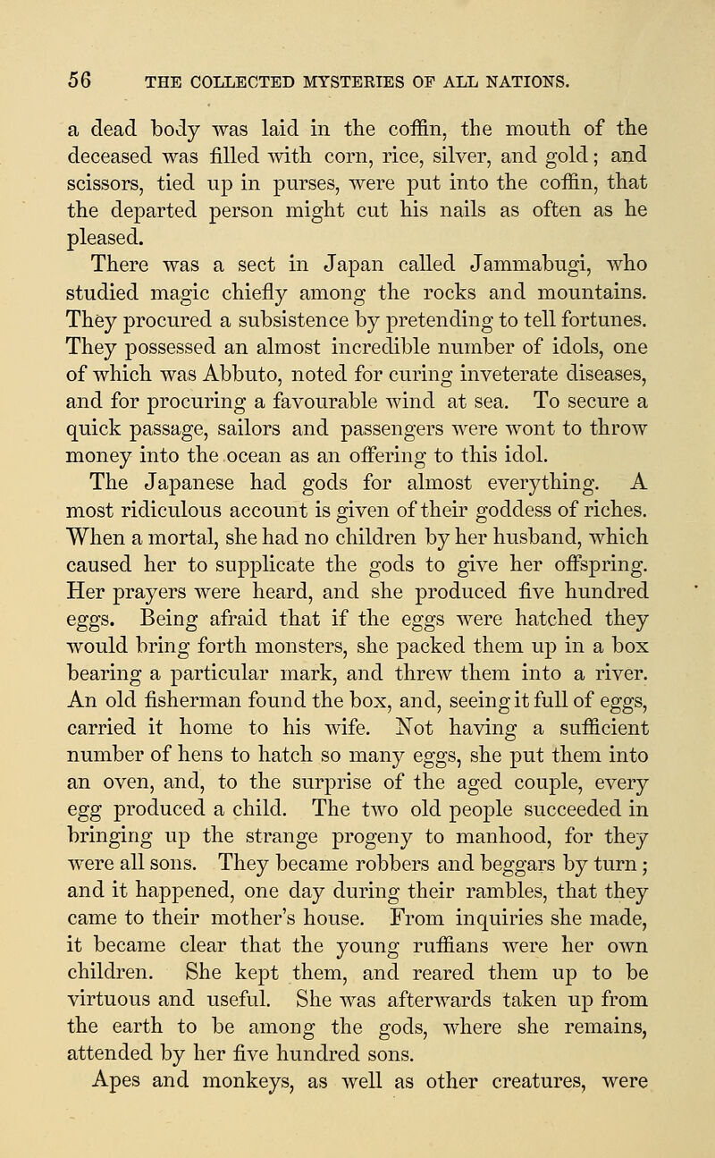 a dead body was laid in tlie coffin, the mouth of the deceased was filled Avith corn, rice, silver, and gold; and scissors, tied up in purses, were put into the coffin, that the departed person might cut his nails as often as he pleased. There was a sect in Japan called Jammabugi, who studied magic chiefly among the rocks and mountains. They procured a subsistence by pretending to tell fortunes. They possessed an almost incredible number of idols, one of which was Abbuto, noted for curing inveterate diseases, and for procuring a favourable wind at sea. To secure a quick passage, sailors and passengers were wont to throw money into the ocean as an ofl'ering to this idol. The Japanese had gods for almost everything. A most ridiculous account is given of their goddess of riches. When a mortal, she had no children by her husband, which caused her to supphcate the gods to give her offspring. Her prayers were heard, and she produced five hundred eggs. Being afraid that if the eggs were hatched they would bring forth monsters, she packed them up in a box bearing a particular mark, and threw them into a river. An old fisherman found the box, and, seeing it full of eggs, carried it home to his wife. ISTot having a sufficient number of hens to hatch so many eggs, she put them into an oven, and, to the surprise of the aged couple, every egg produced a child. The two old people succeeded in bringing up the strange progeny to manhood, for they were all sons. They became robbers and beggars by turn; and it happened, one day during their rambles, that they came to their mother's house. From inquiries she made, it became clear that the young ruffians were her own children. She kept them, and reared them up to be virtuous and useful. She was afterivards taken up from the earth to be among the gods, where she remains, attended by her five hundred sons. Apes and monkeys, as well as other creatures, were