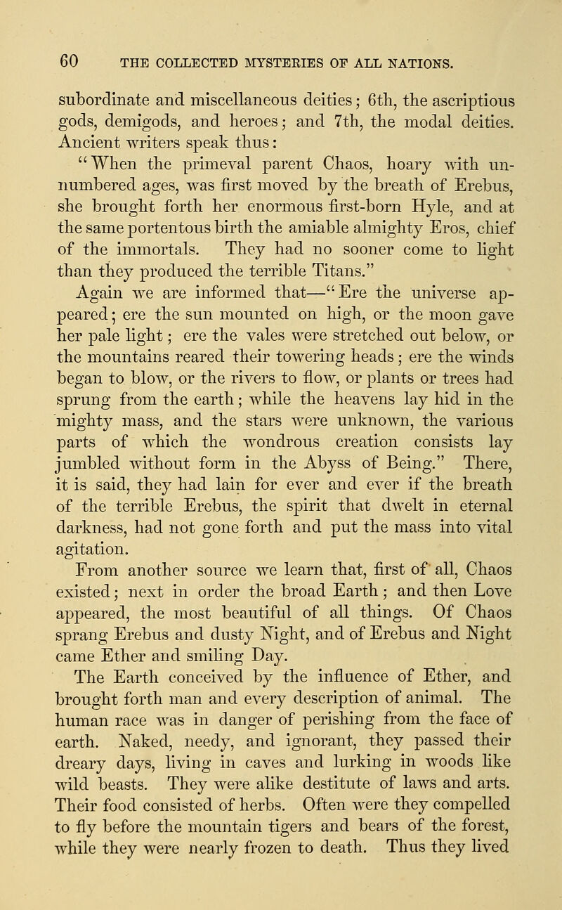 subordinate and miscellaneous deities; 6tli, the ascriptions gods, demigods, and heroes; and 7th, the modal deities. Ancient writers speak thus: When the primcA^al parent Chaos, hoary with un- numbered ages, was first moved by the breath of Erebus, she brought forth her enormous first-born Hyle, and at the same portentous birth the amiable almighty Eros, chief of the immortals. They had no sooner come to light than they produced the terrible Titans. Again we are informed that—Ere the universe ap- peared ; ere the sun mounted on high, or the moon gave her pale light; ere the vales were stretched out below, or the mountains reared their towering heads; ere the winds began to blow, or the rivers to flow, or plants or trees had sprung from the earth; while the heavens lay hid in the mighty mass, and the stars were unknown, the various parts of which the wondrous creation consists lay jumbled without form in the Abyss of Being. There, it is said, they had lain for ever and ever if the breath of the terrible Erebus, the spirit that dwelt in eternal darkness, had not gone forth and put the mass into vital agitation. From another source we learn that, first of all. Chaos existed; next in order the broad Earth; and then Love appeared, the most beautiful of all things. Of Chaos sprang Erebus and dusty Night, and of Erebus and Night came Ether and smiling Day. The Earth conceived by the influence of Ether, and brought forth man and every description of animal. The human race was in danger of perishing from the face of earth. Naked, needy, and ignorant, they passed their dreary days, living in caves and lurking in woods like wild beasts. They were alike destitute of laws and arts. Their food consisted of herbs. Often were they compelled to fly before the mountain tigers and bears of the forest, while they were nearly frozen to death. Thus they lived