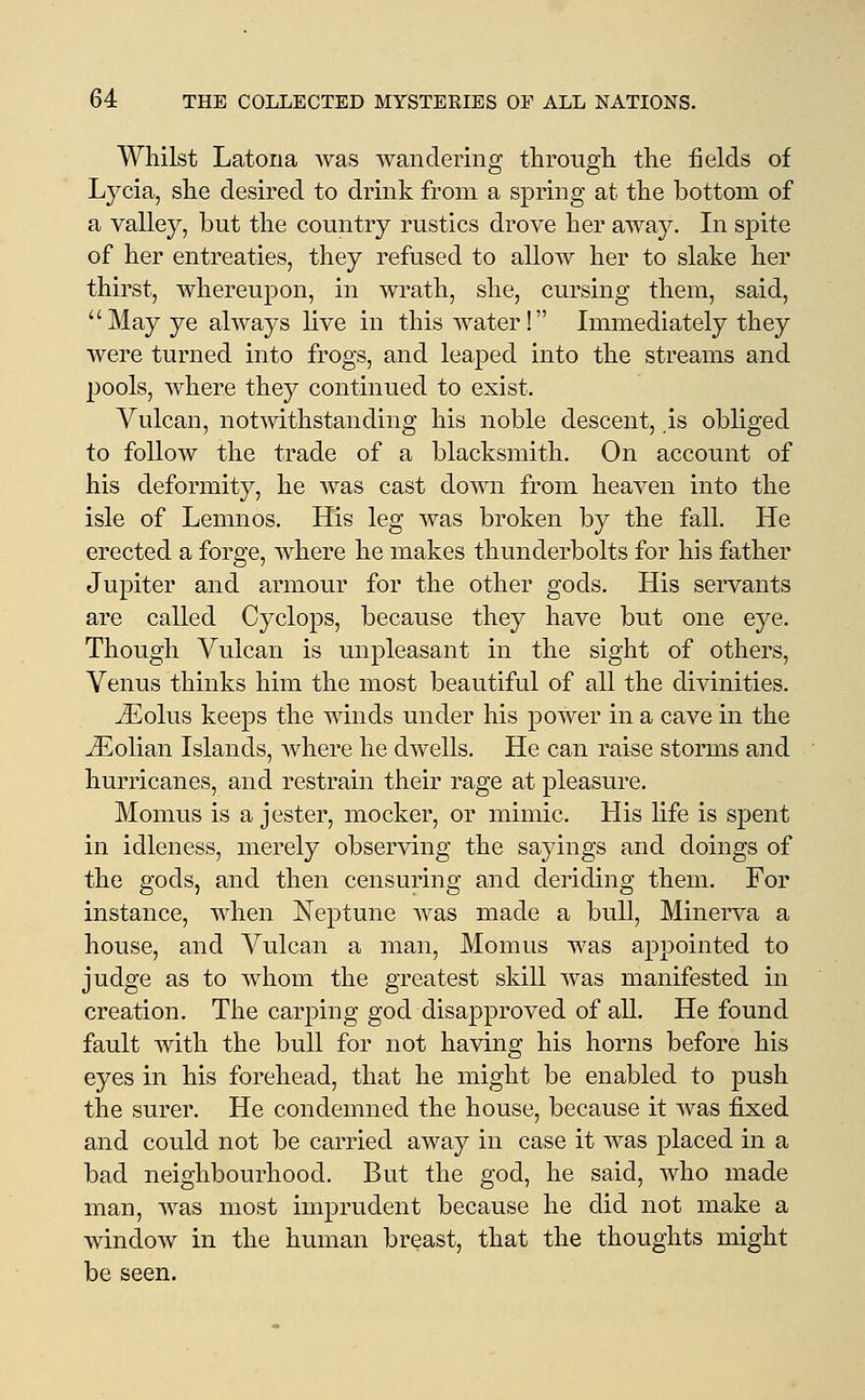 Whilst Latona was wandering through the fields of Lycia, she desired to drink from a spring at the bottom of a valley, but the country rustics drove her away. In spite of her entreaties, they refused to allow her to slake her thirst, whereupon, in wrath, she, cursing them, said, May ye always live in this water! Immediately they were turned into frogs, and leaped into the streams and pools, where they continued to exist. Vulcan, notmthstanding his noble descent, is obliged to follow the trade of a blacksmith. On account of his deformity, he was cast down from heaven into the isle of Lemnos. His leg was broken by the fall. He erected a forge, where he makes thunderbolts for his father Jupiter and armour for the other gods. His servants are called Cyclops, because they have but one eye. Though Vulcan is unpleasant in the sight of others, Venus thinks him the most beautiful of all the divinities. JEolus keeps the winds under his power in a cave in the Jilolian Islands, Avhere he dwells. He can rai^e storms and hurricanes, and restrain their rage at pleasure. Momus is a jester, mocker, or mimic. His life is spent in idleness, merely observing the sayings and doings of the gods, and then censuring and deriding them. For instance, when Neptune was made a bull, Minerva a house, and Vulcan a man, Momus was appointed to judge as to whom the greatest skill was manifested in creation. The carping god disapproved of all. He found fault with the bull for not having his horns before his eyes in his forehead, that he might be enabled to push the surer. He condemned the house, because it was fixed and could not be carried away in case it was placed in a bad neighbourhood. But the god, he said, who made man, was most imprudent because he did not make a window in the human breast, that the thoughts might be seen.