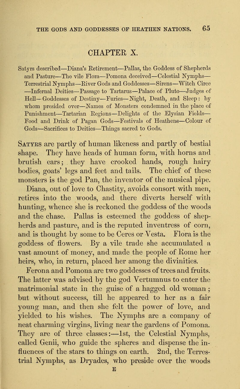 CHAPTER X. Satyrs described—Diana's Eetirement—Pallas, the Goddess of Shepherds and Pasture—The vile Flora—Pomona deceived—Celestial Nymphs— Terrestrial Nymphs—Eiver Gods and Goddesses—Sirens—Witch Circe —Infernal Deities—Passage to Tartarus—Palace of Pluto—Judges of Hell—Goddesses of Destiny—Puries—Mght, Death, and Sleep : hy whom presided over—Names of Monsters condemned in the place of Punishment—Tartarian Eegions—Delights of the Elysian Fields— Food and Drink of Pagan Gods—Festivals of Heathens—Colour of Gods—Sacrifices to Deities—Things sacred to Gods. Satyes are partly of human likeness and partly of bestial shape. They have heads of human form, with horns and brutish ears; they have crooked hands, rough hairy bodies, goats' legs and feet and tails. The chief of these monsters is the god Pan, the inventor of the musical pipe. Diana, out of love to Chastity, avoids consort mth men, retires into the woods, and there diverts herself with hunting, whence she is reckoned the goddess of the woods and the chase. Pallas is esteemed the goddess of shep- herds and pasture, and is the reputed inventress of corn, and is thought by some to be Ceres or Vesta. Flora is the goddess of flowers. By a vile trade she accumulated a vast amount of money, and made the people of Rome her heirs, who, in return, placed her among the divinities. Ferona and Pomona are two goddesses of trees and fruits. The latter was advised by the god Vertumnus to enter the matrimonial state in the guise of a hagged old woman; but without success, till he appeared to her as a fair young man, and then she felt the power of love, and yielded to his wishes. The Nymphs are a company of neat charming virgins, living near the gardens of Pomona. They are of three classes:—1st, the Celestial Nymphs, called Genii, who guide the spheres and dispense the in- fluences of the stars to things on earth. 2nd, the Terres- trial Nymphs, as Dryades, who preside over the woods E