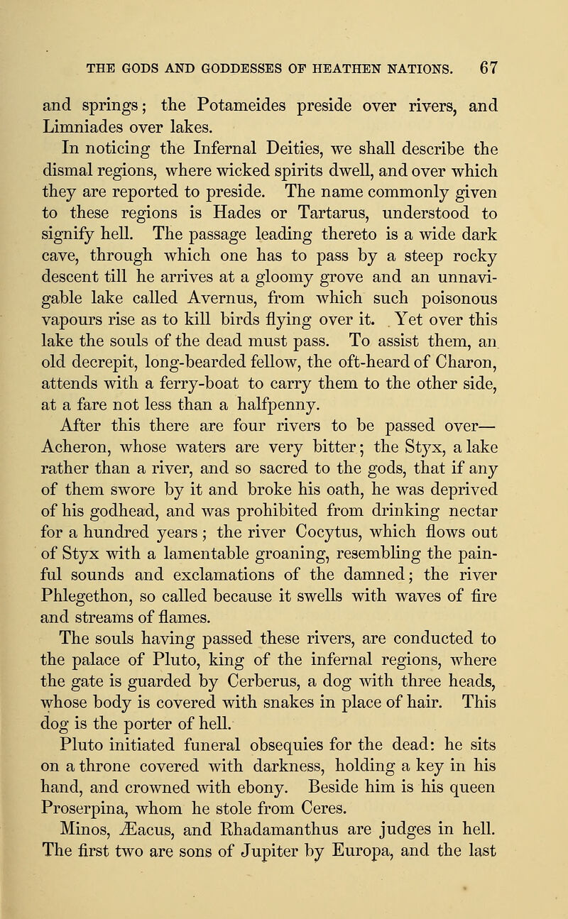 and springs; the Potameides preside over rivers, and Limniades over lakes. In noticing the Infernal Deities, we shall describe the dismal regions, where wicked spirits dwell, and over which they are reported to preside. The name commonly given to these regions is Hades or Tartarus, understood to signify hell. The passage leading thereto is a wide dark cave, through which one has to pass by a steep rocky descent till he arrives at a gloomy grove and an unnavi- gable lake called Avernus, from which such poisonous vapours rise as to kill birds flying over it. . Yet over this lake the souls of the dead must pass. To assist them, an old decrepit, long-bearded fellow, the oft-heard of Charon, attends with a ferry-boat to carry them to the other side, at a fare not less than a halfpenny. After this there are four rivers to be passed over— Acheron, whose waters are very bitter; the Styx, a lake rather than a river, and so sacred to the gods, that if any of them swore by it and broke his oath, he was deprived of his godhead, and was prohibited from drinking nectar for a hundred years ; the river Cocytus, which flows out of Styx with a lamentable groaning, resembling the pain- ful sounds and exclamations of the damned; the river Phlegethon, so called because it swells with waves of fire and streams of flames. The souls having passed these rivers, are conducted to the palace of Pluto, king of the infernal regions, where the gate is guarded by Cerberus, a dog with three heads, whose body is covered with snakes in place of hair. This dog is the porter of hell. Pluto initiated funeral obsequies for the dead: he sits on a throne covered with darkness, holding a key in his hand, and crowned with ebony. Beside him is his queen Proserpina, whom he stole from Ceres. Minos, ^acus, and Ehadamanthus are judges in hell. The first two are sons of Jupiter by Europa, and the last