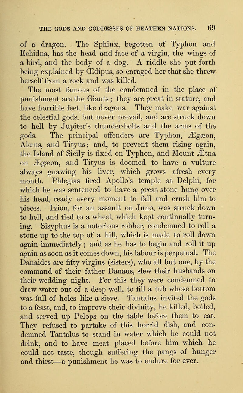 of a dragon. The Sphinx, begotten of Typhon and Echidna, has the head and face of a virgin, the wings of a bird, and the body of a dog. A riddle she put forth being explained by (Edipus, so enraged her that she threw herself from a rock and was killed. The most famous of the condemned in the place of punishment are the Giants; they are great in stature, and have horrible feet, like dragons. They make war against the celestial gods, but never prevail, and are struck down to hell by Jupiter's thunder-bolts and the arms of the gods. The principal offenders are Typhon, ^gseon, Aloeus, and Tityus; and, to prevent them rising again, the Island of Sicily is fixed on Typhon, and Mount ^tna on ^Egseon, and Tityus is doomed to have a vulture always gnawing his liver, which grows afresh every month. Phlegias fired Apollo's temple at Delphi, for which he was sentenced to have a great stone hung over his head, ready every moment to fall and crush him to pieces. Ixion, for an assault on Juno, was struck down to hell, and tied to a wheel, which kept continually turn- ing. Sisyphus is a notorious robber, condemned to roll a stone up to the top of a hill, which is made to roll down again immediately; and as he has to begin and roll it up again as soon as it comes down, his labour is perpetual. The Danaides are fifty virgins (sisters), who all but one, by the command of their father Danaus, slew their husbands on their wedding night. For this they were condemned to- draw water out of a deep well, to fill a tub whose bottom was full of holes like a sieve. Tantalus invited the gods to a feast, and, to improve their divinity, he killed, boiled, and served up Pelops on the table before them to eat. They refused to partake of this horrid dish, and con- demned Tantalus to stand in water which he could not drink, and to have meat placed before him which he could not taste, though sufi'ering the pangs of hunger and thirst—a punishment he was to endure for ever.