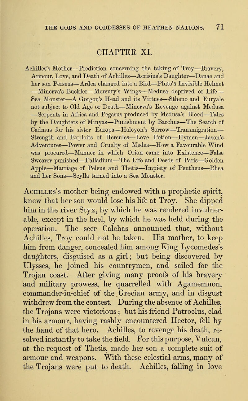 CHAPTER XL Achilles's Mother—Prediction concerning the taking of Troy—Bravery, Armour, Love, and Death of Achilles—Acrisius's Daughter—Danae and her son Perseus—Ardea changed into a Bird—Pluto's Invisible Helmet —Minerva's Buckler—Mercury's Wings—Medusa deprived of Life— Sea Monster—A Gorgon's Head and its Virtues—Stheno and Euryale not subject to Old Age or Death—Minerva's Eevenge against Medusa —Serpents in Africa and Pegasus produced by Medusa's Blood—Tales by the Daughters of Minyas—Punishment by Bacchus—The Search of Cadmus for his sister Europa—Halcyon's Sorrow—Transmigration— Strength and Exploits of Hercules—Love Potion—Hymen—Jason's Adventures—Power and Cruelty of Medea—How a Eavourable Wind was procured—Manner in which Orion came into Existence—Palse Swearer punished—Palladium—The Life and Deeds of Paris—Golden Apple—Marriage of Peleus and Thetis—Impiety of Pentheus—Khea and her Sons—Scylla turned into a Sea Monster. Achilles's mother being endowed with a prophetic spirit, knew that her son would lose his life at Troy. She dipped him in the river Styx, by which he was rendered invulner- able, except in the heel, by which he was held during the operation. The seer Calchas announced that, without Achilles, Troy could not be taken. His mother, to keep him from danger, concealed him among King Lycomedes's daughters, disguised as a girl; but being discovered by Ulysses, he joined his countrymen, and sailed for the Trojan coast. After giving many proofs of his bravery and military prowess, he quarrelled with Agamemnon, commander-in-chief of the Grecian army, and in disgust withdrew from the contest. During the absence of Achilles, the Trojans were victorious; but his friend Patroclus, clad in his armour, having rashly encountered Hector, fell by the hand of that hero. Achilles, to revenge his death, re- solved instantly to take the field. For this purpose, Vulcan, at the request of Thetis, made her son a complete suit of armour and weapons. With these celestial arms, many of the Trojans were put to death. Achilles, falling in love
