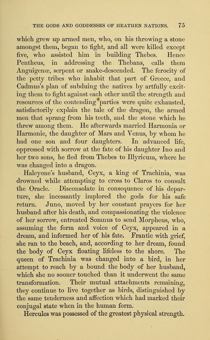 which grew up armed men, who, on his throwing a stone amongst them, began to fight, and all were killed except five, who assisted him in building Thebes. Hence Pentheus, in addressing the Thebans, calls them Anguigenoe, serpent or snake-descended. The ferocity of the petty tribes who inhabit that jjart of Greece, and Cadmus's plan of subduing the natives by artfully excit- ing them to fight against each other until the strength and resources of the contending parties were quite exhausted, satisfactorily explain the tale of the dragon, the armed men that sprang from his teeth, and the stone which he threw among them. He afterwards married Harmonia or Harmonic, the daughter of Mars and Venus, by whom he had one son and four daughters. In advanced fife, oppressed with sorrow at the fate of his daughter Ino and her two sons, he fled from Thebes to lUyricum, where he was changed into a dragon. Haley one's husband, Ceyx, a king of Trachinia, was drowned while attempting to cross to Glares to consult the Oracle. Disconsolate in consequence of his depar- ture, she incessantly implored the gods for his safe return. Juno, moved by her constant prayers for her husband after his death, and compassionating the violence of her sorrow, entreated Somnus to send Morpheus, who, assuming the form and voice of Geyx, appeared in a dream, and informed her of his fate. Frantic with grief, she ran to the beach, and, according to her dream, found the body of Ceyx floating lifeless to the shore. The queen of Trachinia was changed into a bird, in her attempt to reach by a bound the body of her husband, which she no sooner touched than it underwent the same transformation. Their mutual attachments remaining, they continue to live together as birds, distinguished by the same tenderness and affection which had marked their conjugal state when in the human form. Hercules was possessed of the greatest physical strength.