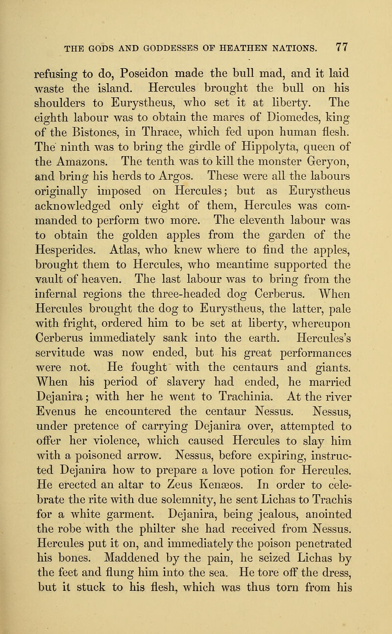 refusing to do, Poseidon made the bull mad, and it laid waste the island. Hercules brought the bull on his shoulders to Eurystheus, who set it at liberty. The eighth labour was to obtain the mares of Diomedes, king of the Bistones, in Thrace, which fed upon human flesh. The ninth was to bring the girdle of Hippolyta, queen of the Amazons. The tenth was to kill the monster Geryon, and bring his herds to Argos. These were all the labours originally imposed on Hercules; but as Eurystheus acknowledged only eight of them, Hercules was com- manded to perform two more. The eleventh labour was to obtain the golden apples from the garden of the Hesperides. Atlas, who knew where to find the apples, brought them to Hercules, who meantime supported the vault of heaven. The last labour was to bring from the infernal regions the three-headed dog Cerberus. When Hercules brought the dog to Eurystheus, the latter, pale with fright, ordered him to be set at hberty, whereupon Cerberus immediately sank into the earth. Hercules's servitude was now ended, but his great performances were not. He fought with the centaurs and giants. When his period of slavery had ended, he married Dejanira; with her he went to Trachinia. At the river Evenus he encountered the centaur Nessus. Nessus, under pretence of carrying Dejanira over, attempted to offer her violence, which caused Hercules to slay him Avith a poisoned arrow. Nessus, before expiring, instruc- ted Dejanira how to prepare a love potion for Hercules. He erected an altar to Zeus Kenseos. In order to cele- brate the rite with due solemnity, he sent Lichas to Trachis for a white garment. Dejanira, being jealous, anointed the robe with the philter she had received from Nessus. Hercules put it on, and immediately the poison penetrated his bones. Maddened by the pain, he seized Lichas by the feet and flung him into the sea. He tore ofl^ the dress, but it stuck to his flesh, which was thus torn from his