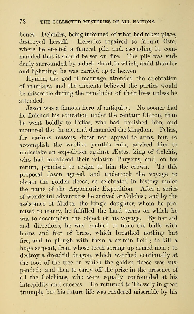 bones. Dejanira, being informed of wbat had taken place, destroyed herself. Hercules repaired to Mount (Eta, where he erected a funeral pile, and, ascending it, com- manded that it should be set on fire. The pile was sud- denly surrounded by a dark cloud, in which, amid thunder and lightning, he was carried up to heaven. Hymen, the god of marriage, attended the celebration of marriage, and the ancients believed the parties would be miserable during the remainder of their fives unless he attended. Jason was a famous hero of antiquity. No sooner had he finished his education under the centaur Chiron, than he went boldly to Pelias, who had banished him, and mounted the throne, and demanded the kingdom. Pelias, for various reasons, durst not appeal to arms, but, to accompfish the warlike youth's ruin, advised him to undertake an expedition against iEetes, king of Colchis, who had murdered their relation Phryxus, and, on his return, promised to resign to him the crown. To this proposal Jason agreed, and undertook the voyage to obtain the golden fleece, so celebrated in history under the name of the Argonautic Expedition. After a series of wonderful adventures he arrived at Colchis; and by the assistance of Medea, the king's daughter, whom he pro- mised to marry, he fulfilled the hard terms on which he was to accomplish the object of his voyage. By her aid and directions, he was enabled to tame the bulls with horns and feet of brass, which breathed nothing but fire, and to plough with them a certain field; to kill a huge serpent, from whose teeth sprang up armed men ; to destroy a dreadful dragon, which watched continually at the foot of the tree on which the golden fleece was sus- pended ; and then to carry ofi the prize in the presence of all the Colchians, who were equally confounded at his intrepidity and success. He returned to Thessaly in great triumph, but his future life was rendered miserable by his