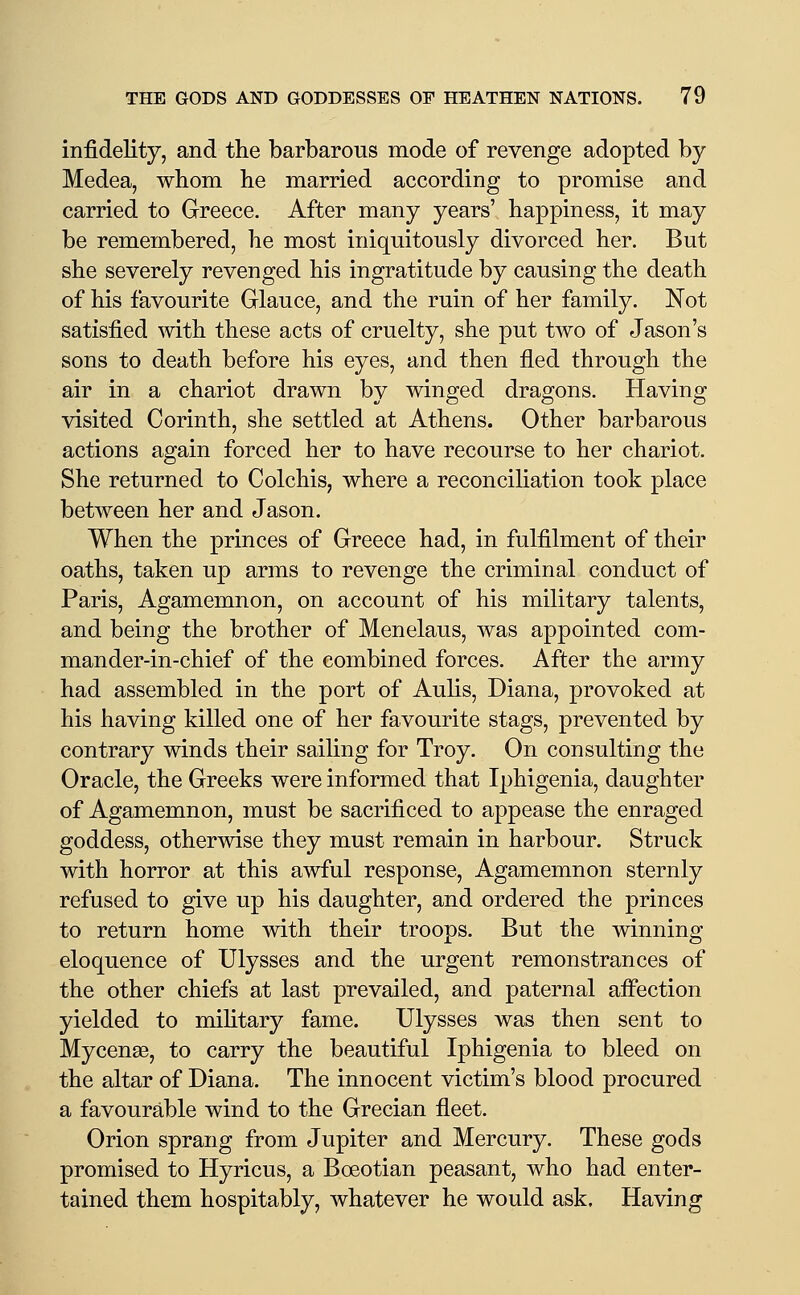 infidelity, and the barbarous mode of revenge adopted by- Medea, whom he married according to promise and carried to Greece. After many years' happiness, it may be remembered, he most iniquitously divorced her. But she severely revenged his ingratitude by causing the death of his favourite Glauce, and the ruin of her family. Not satisfied Avith these acts of cruelty, she put two of Jason's sons to death before his eyes, and then fled through the air in a chariot drawn by winged dragons. Having visited Corinth, she settled at Athens. Other barbarous actions again forced her to have recourse to her chariot. She returned to Colchis, where a reconciliation took place between her and Jason. When the princes of Greece had, in fulfilment of their oaths, taken up arms to revenge the criminal conduct of Paris, Agamemnon, on account of his military talents, and being the brother of Menelaus, was appointed com- mander-in-chief of the combined forces. After the army had assembled in the port of Aulis, Diana, provoked at his having killed one of her favourite stags, prevented by contrary winds their sailing for Troy. On consulting the Oracle, the Greeks were informed that Iphigenia, daughter of Agamemnon, must be sacrificed to appease the enraged goddess, otherwise they must remain in harbour. Struck with horror at this awful response, Agamemnon sternly refused to give up his daughter, and ordered the princes to return home with their troops. But the winning eloquence of Ulysses and the urgent remonstrances of the other chiefs at last prevailed, and paternal afi'ection yielded to mihtary fame. Ulysses was then sent to Mycenae, to carry the beautiful Iphigenia to bleed on the altar of Diana. The innocent victim's blood procured a favourable wind to the Grecian fleet. Orion sprang from Jupiter and Mercury. These gods promised to Hyricus, a Boeotian peasant, who had enter- tained them hospitably, whatever he would ask. Having