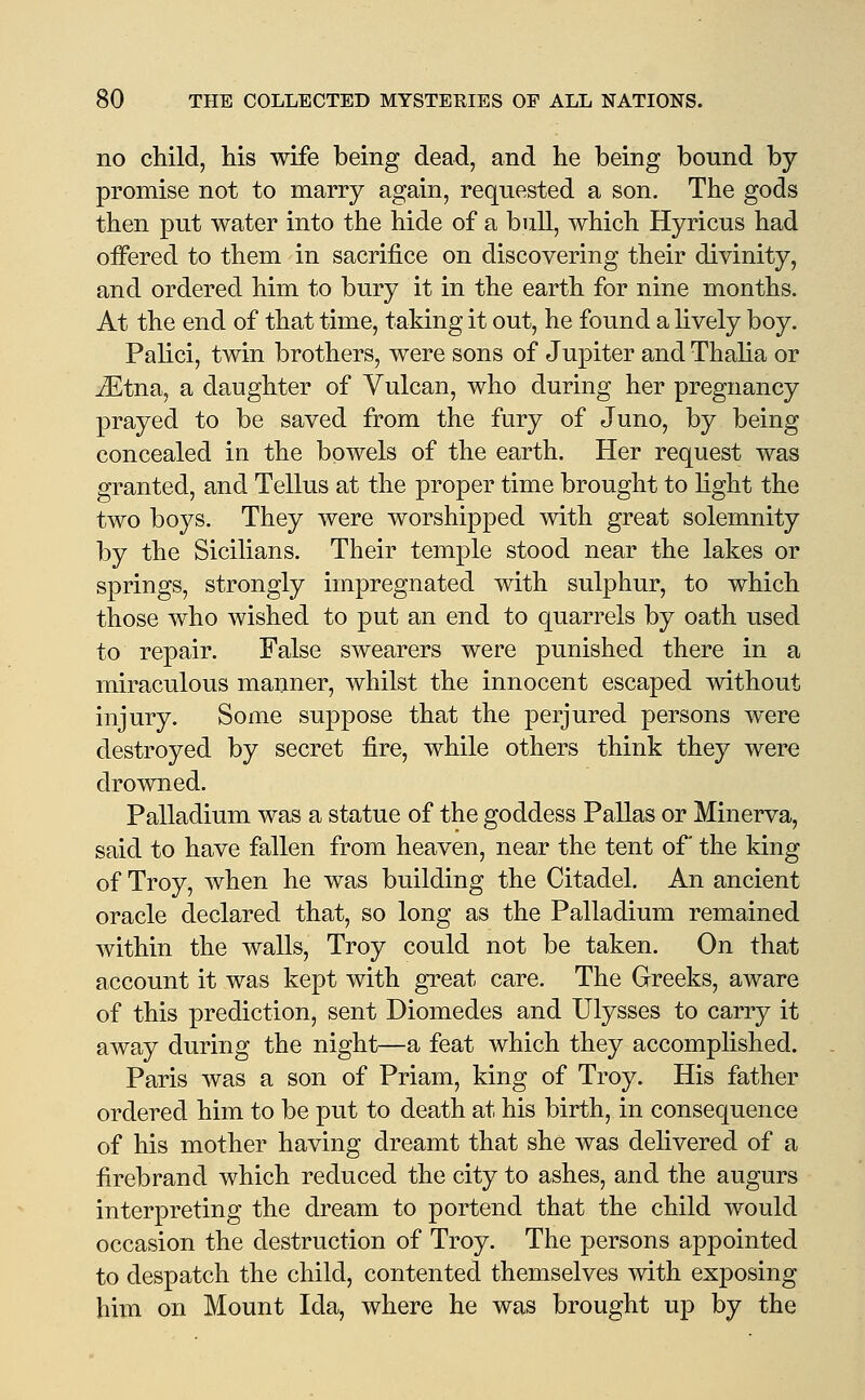 no child, his wife being dead, and he being bound by- promise not to marry again, requested a son. The gods then put water into the hide of a bull, which Hyricus had oifered to them in sacrifice on discovering their divinity, and ordered him to bury it in the earth for nine months. At the end of that time, taking it out, he found a lively boy. Palici, twin brothers, were sons of Jupiter and Thalia or ^tna, a daughter of Vulcan, who during her pregnancy- prayed to be saved from the fury of Juno, by being concealed in the bowels of the earth. Her request was granted, and Tellus at the proper time brought to light the two boys. They were worshipped with great solemnity by the Sicilians. Their temple stood near the lakes or springs, strongly impregnated with sulphur, to which those who wished to put an end to quarrels by oath used to repair. False swearers were punished there in a miraculous manner, whilst the innocent escaped without injury. Some suppose that the perjured persons were destroyed by secret fire, while others think they were drowned. Palladium was a statue of the goddess Pallas or Minerva, said to have fallen from heaven, near the tent of the king of Troy, when he was building the Citadel. An ancient oracle declared that, so long as the Palladium remained within the walls, Troy could not be taken. On that account it was kept with great care. The Greeks, aware of this prediction, sent Diomedes and Ulysses to carry it away during the night—a feat which they accomplished. Paris was a son of Priam, king of Troy. His father ordered him to be put to death at his birth, in consequence of his mother having dreamt that she was delivered of a firebrand which reduced the city to ashes, and the augurs interpreting the dream to portend that the child would occasion the destruction of Troy. The persons appointed to despatch the child, contented themselves with exposing him on Mount Ida, where he was brought up by the