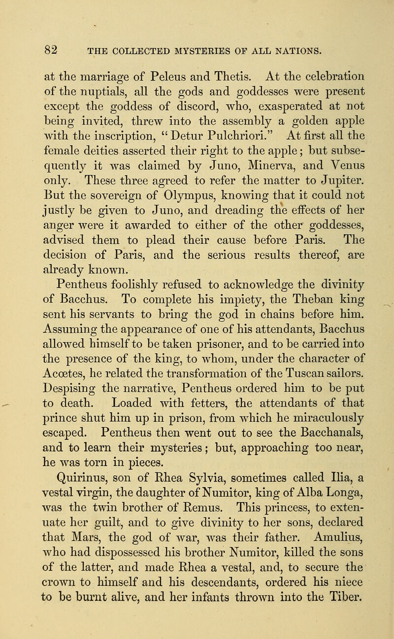 at the marriage of Peleus and Thetis. At the celebration of the nuptials, all the gods and goddesses were present except the goddess of discord, who, exasperated at not being invited, threw into the assembly a golden apple with the inscription, Detur Pulchriori. At jBirst all the female deities asserted their right to the apple; but subse- quently it was claimed by Juno, Minerva, and Venus only. These three agreed to refer the matter to Jupiter. But the sovereign of Olympus, knowing that it could not justly be given to Juno, and dreading the eifects of her anger were it awarded to either of the other goddesses, advised them to plead their cause before Paris. The decision of Paris, and the serious results thereof, are already known. Pentheus foolishly refused to acknowledge the divinity of Bacchus. To complete his impiety, the Theban king sent his servants to bring the god in chains before him. Assuming the appearance of one of his attendants, Bacchus allowed himself to be taken prisoner, and to be carried into the presence of the king, to whom, under the character of Acoetes, he related the transformation of the Tuscan sailors. Despising the narrative, Pentheus ordered him to be put to death. Loaded with fetters, the attendants of that prince shut him up in prison, from which he miraculously escaped. Pentheus then went out to see the Bacchanals, and to learn their mysteries; but, approaching too near, he was torn in pieces. Quirinus, son of Rhea Sylvia, sometimes called Ilia, a vestal virgin, the daughter of Numitor, king of Alba Longa, was the twin brother of Remus. This princess, to exten- uate her guilt, and to give divinity to her sons, declared that Mars, the god of war, was their father. Amulius, who had dispossessed his brother Numitor, killed the sons of the latter, and made Rhea a vestal, and, to secure the crown to himself and his descendants, ordered his niece to be burnt alive, and her infants thrown into the Tiber.