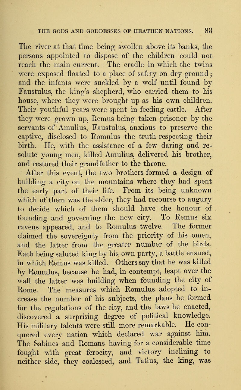 The river at that time being swollen above its banks, the persons appointed to dispose of the children could not reach the main current. The cradle in which the twins were exposed floated to a place of safety on dry ground; and the infants were suckled by a wolf until found by Faustulus, the king's shepherd, who carried them to his house, where they were brought up as his own children. Their youthful years were spent in feeding cattle. After they were grown up, Remus being taken prisoner by the servants of Amulius, Faustulus, anxious to preserve the captive, disclosed to Romulus the truth respecting their birth. He, with the assistance of a few daring and re- solute young men, killed Amulius, delivered his brother, and restored their grandfather to the throne. After this event, the two brothers formed a design of building a city on the mountains where they had spent the early part of their life. From its being unknown which of them was the elder, they had recourse to augury to decide which of them should have the honour of founding and governing the new city. To Remus six ravens appeared, and to Romulus twelve. The former claimed the sovereignty from the priority of his omen, and the latter from the greater number of the birds. Each being saluted king by his own party, a battle ensued, in which Remus was killed. Others say that he was killed by Romulus, because he had, in contempt, leapt over the wall the latter was building when founding the city of Rome. The measures which Romulus adopted to in- crease the number of his subjects, the plans he formed for the regulations of the city, and the laws he enacted, discovered a surprising degree of political knowledge. His military talents were still more remarkable. He con- quered every nation which declared war against him. The Sabines and Romans having for a considerable time fought with great ferocity, and victory inclining to neither side, they coalesced, and Tatius, the king, was