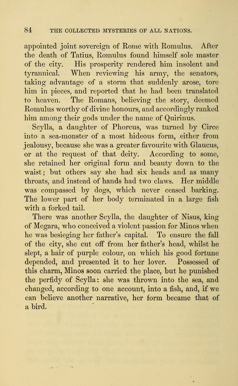 appointed joint sovereign of Rome with Romulus. After the death of Tatius, Romulus found himself sole master of the city. His prosperity rendered him insolent and tyrannical. When reviewing his army, the senators, taking advantage of a storm that suddenly arose, tore him in pieces, and reported that he had been translated to heaven. The Romans, believing the story, deemed Romulus worthy of divine honours, and accordingly ranked him among their gods under the name of Quirinus. Scylla, a daughter of Phorcus, was turned by Circe into a sea-monster of a most hideous form, either from jealousy, because she was a greater favourite with Glaucus, or at the request of that deity. According to some, she retained her original form and beauty down to the waist; but others say she had six heads and as many throats, and instead of hands had two claws. Her middle was compassed by dogs, which never ceased barking. The lower part of her body terminated in a large fish with a forked tail. There was another Scylla, the daughter of Nisus, king of Megara, who conceived a violent passion for Minos when he was besieging her father's capital. To ensure the fall of the city, she cut off from her father's head, whilst he slept, a hair of purple colour, on which his good fortune depended, and presented it to her lover. Possessed of this charm, Minos soon carried the place, but he punished the perfidy of Scylla: she was thrown into the sea, and changed, according to one account, into a fish, and, if we can believe another narrative, her form became that of a bird.