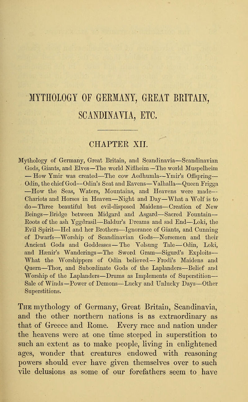 MYTHOLOGY OF GERMANY, GREAT BRITAIN, SCANDIMTIA, ETC. CHAPTER XII. Mythology of Germany, Great Britain, and Scandinavia—Scandinavian Gods, Giants, and Elves—The world ]!:^iflheini—The world Muspelheim — How Ymir was created—The cow Aedhumla—Ymir's Offspring— Odin, the chief God—Odin's Seat and Eavens—Valhalla—Queen Frigga —How the Seas, Waters, Mountains, and Heavens were made— Chariots and Horses in Heaven—JN^ight and Day—What a Wolf is to do—Three beautiful hut evil-disposed Maidens—Creation of New Beings—Bridge between Midgard and Asgard—Sacred Fountain— Eoots of the ash Yggdrasil—Baldur's Dreams and sad End—Loki, the Evil Spirit—Hel and her Brothers—Ignorance of Giants, and Cunning of Dwarfs—Worship of Scandinavian Gods—Norsemen and their Ancient Gods and Goddesses—The Yolsung Tale—Odin, Loki, and Hsenir's Wanderings—The Sword Gram—Sigurd's Exploits— What the Worshippers of Odin believed—Erodi's Maidens and Quern—Thor, and Subordinate Gods of the Laplanders—Belief and Worship of the Laplanders—Drums as Implements of Superstition— Sale of Winds—Power of Demons—Lucky and Unlucky Days—Other Superstitions. The mythology of Germany, Great Britain, Scandinavia, and the other northern nations is as extraordinary as that of Greece and Rome, Every race and nation under the heavens were at one time steeped in superstition to such an extent as to make people, living in enlightened ages, wonder that creatures endowed with reasoning powers should ever have given themselves over to such vile delusions as some of our forefathers seem to have