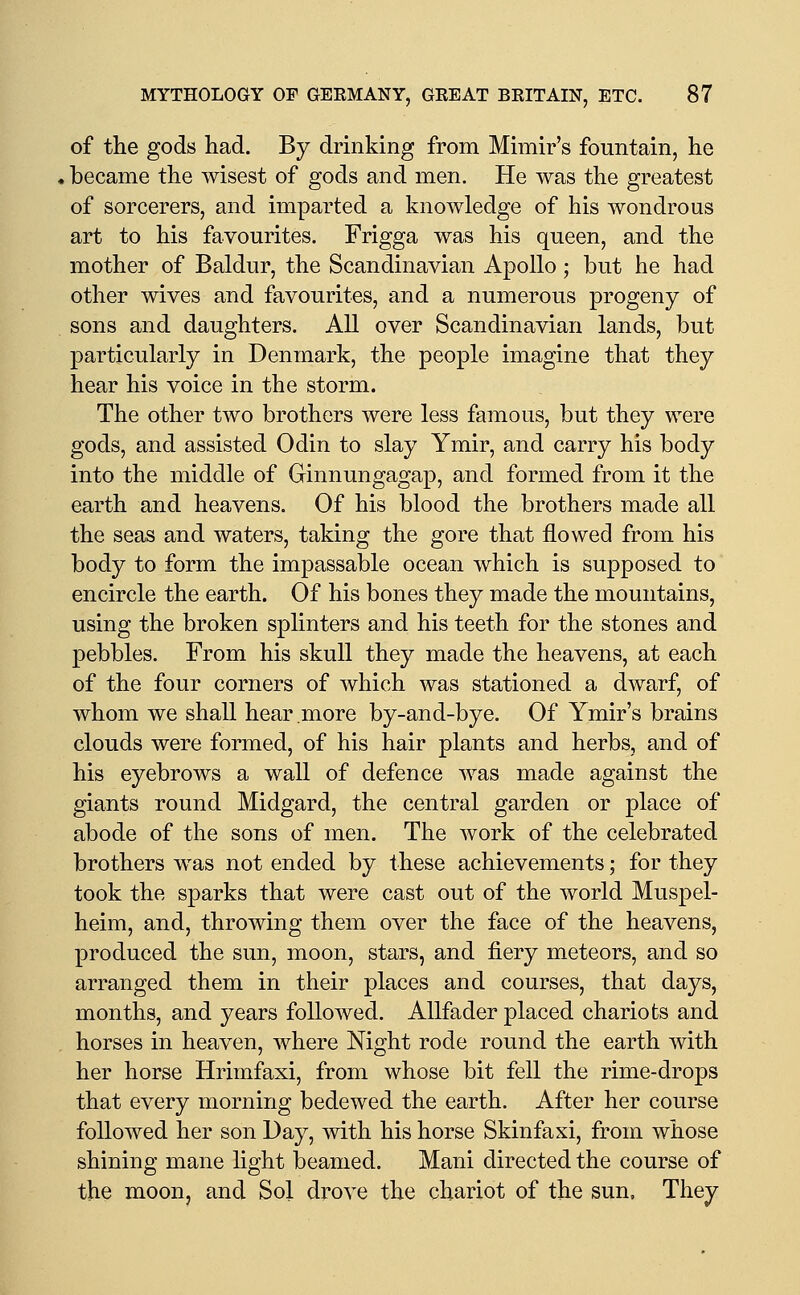 of the gods had. By drinking from Mimir's fountain, he became the wisest of gods and men. He was the greatest of sorcerers, and imparted a knowledge of his wondrous art to his favourites. Frigga was his queen, and the mother of Baldur, the Scandinavian Apollo; but he had other wives and favourites, and a numerous progeny of sons and daughters. All over Scandinavian lands, but particularly in Denmark, the people imagine that they hear his voice in the storm. The other two brothers were less famous, but they were gods, and assisted Odin to slay Ymir, and carry his body into the middle of Ginnungagap, and formed from it the earth and heavens. Of his blood the brothers made all the seas and waters, taking the gore that flowed from his body to form the impassable ocean which is supposed to encircle the earth. Of his bones they made the mountains, using the broken splinters and his teeth for the stones and pebbles. From his skull they made the heavens, at each of the four corners of which was stationed a dwarf, of whom we shall hear more by-and-bye. Of Ymir's brains clouds were formed, of his hair plants and herbs, and of his eyebrows a wall of defence was made against the giants round Midgard, the central garden or place of abode of the sons of men. The work of the celebrated brothers was not ended by these achievements; for they took the sparks that were cast out of the world Muspel- heim, and, throwing them over the face of the heavens, produced the sun, moon, stars, and fiery meteors, and so arranged them in their places and courses, that days, months, and years followed. AUfader placed chariots and horses in heaven, where Night rode round the earth with her horse Hrimfaxi, from whose bit fell the rime-drops that every morning bedewed the earth. After her course followed her son Day, with his horse Skinfaxi, from whose shining mane light beamed. Mani directed the course of the moon, and Sol drove the chariot of the sun. They