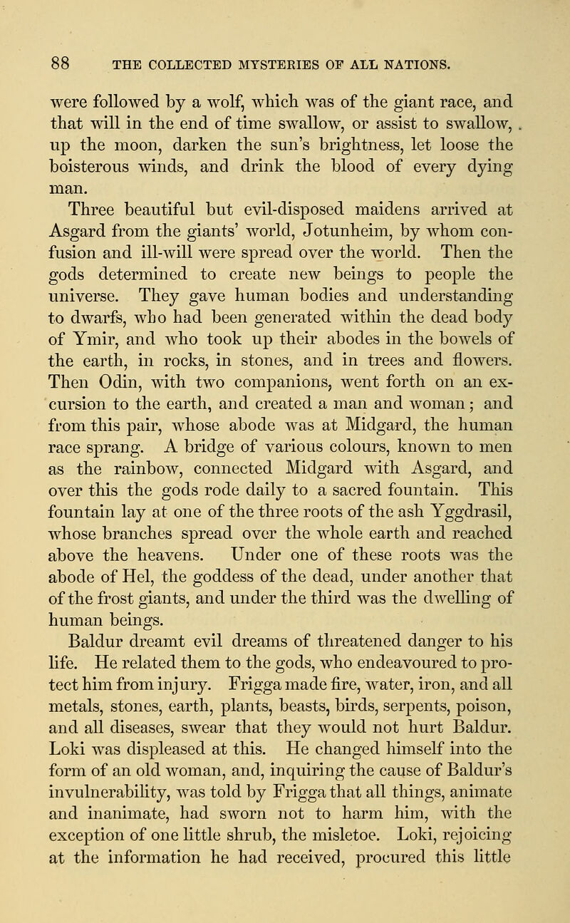 were followed by a wolf, whicli was of the giant race, and that will in the end of time swallow, or assist to swallow, up the moon, darken the sun's brightness, let loose the boisterous winds, and drink the blood of every dying man. Three beautiful but evil-disposed maidens arrived at Asgard from the giants' world, Jotunheim, by whom con- fusion and ill-will were spread over the world. Then the gods determined to create new beings to people the universe. They gave human bodies and understanding to dwarfs, who had been generated within the dead body of Ymir, and who took up their abodes in the bowels of the earth, in rocks, in stones, and in trees and flowers. Then Odin, with two companions, went forth on an ex- cursion to the earth, and created a man and woman; and from this pair, whose abode was at Midgard, the human race sprang. A bridge of various colours, known to men as the rainboAV, connected Midgard with Asgard, and over this the gods rode daily to a sacred fountain. This fountain lay at one of the three roots of the ash Yggdrasil, whose branches spread over the whole earth and reached above the heavens. Under one of these roots was the abode of Hel, the goddess of the dead, under another that of the frost giants, and under the third was the dwelling of human beings. Baldur dreamt evil dreams of threatened danger to his life. He related them to the gods, who endeavoured to pro- tect him from injury. Frigga made fire, water, iron, and all metals, stones, earth, plants, beasts, birds, serpents, poison, and all diseases, swear that they would not hurt Baldur. Loki was displeased at this. He changed himself into the form of an old woman, and, inquiring the cause of Baldur's invulnerability, was told by Frigga that all things, animate and inanimate, had sworn not to harm him, with the exception of one little shrub, the misletoe. Loki, rejoicing at the information he had received, procured this little