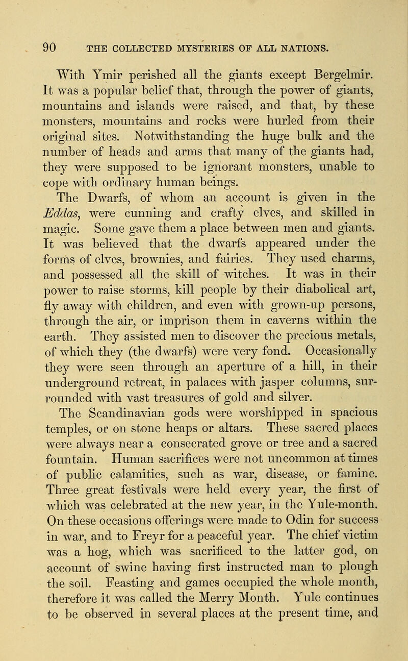 With Ymir perished all the giants except Bergelmir. It was a popular belief that, through the power of giants, mountains and islands were raised, and that, by these monsters, mountains and rocks were hurled from their original sites. Notwithstanding the huge bulk and the number of heads and arms that many of the giants had, they were supposed to be ignorant monsters, unable to cope with ordinary human beings. The Dwarfs, of whom an account is given in the Eddas^ were cunning and crafty elves, and skilled in magic. Some gave them a place between men and giants. It was believed that the dwarfs appeared under the forms of elves, brownies, and fairies. They used charms, and possessed all the skill of witches. It was in their power to raise storms, kill people by their diabolical art, fly away with children, and even with grown-up persons, through the air, or imprison them in caverns within the earth. They assisted men to discover the precious metals, of which they (the dwarfs) were very fond. Occasionally they were seen through an aperture of a hill, in their underground retreat, in palaces with jasper columns, sur- rounded with vast treasures of gold and silver. The Scandinavian gods were worshipped in spacious temples, or on stone heaps or altars. These sacred places were always near a consecrated grove or tree and a sacred fountain. Human sacrifices were not uncommon at times of public calamities, such as war, disease, or famine. Three great festivals were held every year, the first of which was celebrated at the new year, in the Yule-month. On these occasions offerings were made to Odin for success in war, and to Freyr for a peaceful year. The chief victim was a hog, which was sacrificed to the latter god, on account of swine having first instructed man to plough the soil. Feasting and games occupied the whole month, therefore it was called the Merry Month. Yule continues to be observed in several places at the present time, and