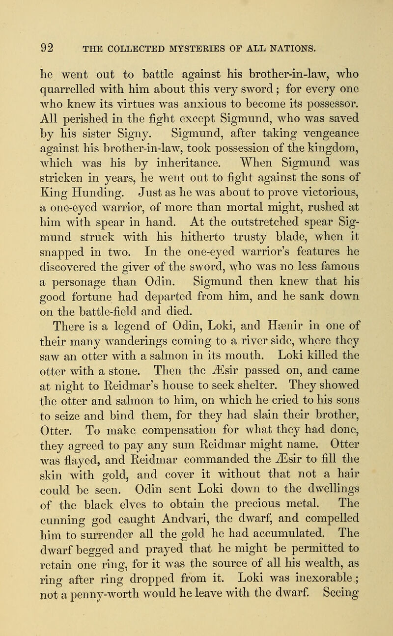 he went out to battle against his brother-in-law, who quarrelled with him about this very sword; for every one who knew its virtues was anxious to become its possessor. All perished in the fight except Sigmund, who was saved by his sister Signy. Sigmund, after taking vengeance against his brother-in-law, took possession of the kingdom, which was his by inheritance. When Sigmund was stricken in years, he went out to fight against the sons of King Hunding. Just as he was about to prove victorious, a one-eyed warrior, of more than mortal might, rushed at him with spear in hand. At the outstretched spear Sig- mund struck with his hitherto trusty blade, when it snapped in two. In the one-eyed warrior's features he discovered the giver of the sword, who was no less famous a personage than Odin. Sigmund then kncAV that his good fortune had departed from him, and he sank down on the battle-field and died. There is a legend of Odin, Loki, and Hsenir in one of their many wanderings coming to a river side, where they saw an otter with a salmon in its mouth. Loki killed the otter with a stone. Then the Msiv passed on, and came at night to Reidmar's house to seek shelter. They showed the otter and salmon to him, on which he cried to his sons to seize and bind them, for they had slain their brother, Otter. To make compensation for what they had done, they agreed to pay any sum Reidmar might name. Otter was flayed, and Reidmar commanded the JEsir to fill the skin with gold, and cover it without that not a hair could be seen. Odin sent Loki down to the dwellings of the black elves to obtain the precious metal. The cunning god caught Andvari, the dwarf, and compelled him to surrender all the gold he had accumulated. The dwarf begged and prayed that he might be permitted to retain one ring, for it was the source of all his wealth, as ring after ring dropped from it. Loki was inexorable; not a penny-worth would he leave with the dwarf Seeing