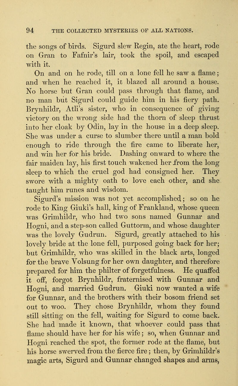 the songs of birds. Sigurd slew Regin, ate the heart, rode on Gran to Fafnir's lair, took the spoil, and escaped with it. On and on he rode, till on a lone fell he saw a flame; and when he reached it, it blazed all around a house. No horse but Gran could pass through that flame, and no man but Sigurd could guide him in his fiery path. Brynhildr, Atli's sister, who in consequence of giving victory on the wrong side had the thorn of sleep thrust into her cloak by Odin, lay in the house in a deep sleep. She was under a curse to slumber there until a man bold enough to ride through the fire came to liberate her, and win her for his bride. Dashing onward to where the fair maiden lay, his first touch wakened her from the long sleep to which the cruel god had consigned her. They swore with a mighty oath to love each other, and she. taught him runes and wisdom. Sigurd's mission was not yet accomplished; so on he rode to King Giuki's hall, king of Frankland, whose queen was Grimhildr, who had two sons named Gunnar and Hogni, and a step-son called Guttorm, and whose daughter was the lovely Gudrun. Sigurd, greatly attached to his lovely bride at the lone fell, purposed going back for her; but Grimhildr, Avho was skilled in the black arts, longed for the brave Volsung for her own daughter, and therefore prepared for him the philter of forgetfulness. He quaffed it off, forgot Brynhildr, fraternised with Gunnar and Hogni, and married Gudrun. Giuki now wanted a wife for Gunnar, and the brothers with their bosom friend set out to woo. They chose Brynhildr, whom they found still sitting on the fell, waiting for Sigurd to come back. She had made it known, that whoever could pass that flame should have her for his wife; so, when Gunnar and Hogni reached the spot, the former rode at the flame, but his horse swerved from the fierce fire; then, by Grimhildr's magic arts, Sigurd and Gunnar changed shapes and arms,