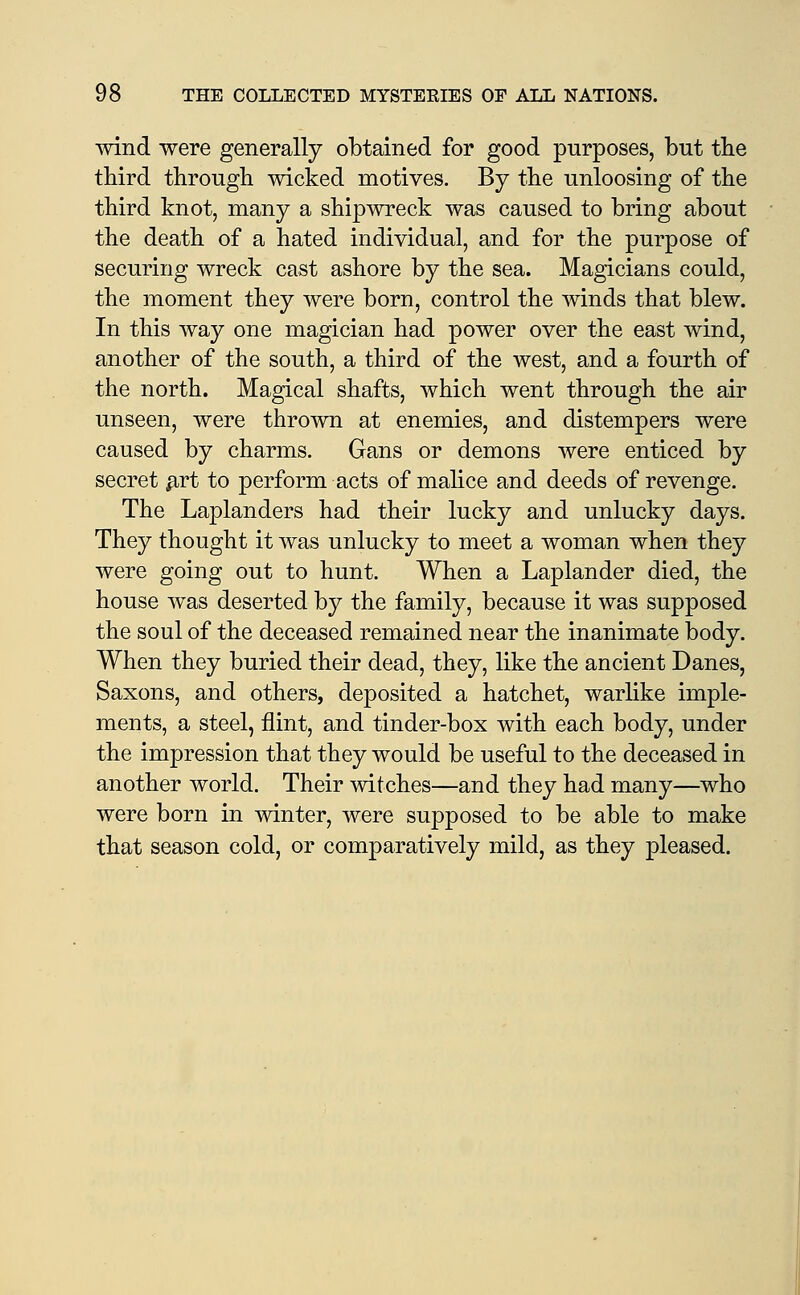 wind were generally obtained for good purposes, but tbe third through wicked motives. By the unloosing of the third knot, many a shipwreck was caused to bring about the death of a hated individual, and for the purpose of securing wreck cast ashore by the sea. Magicians could, the moment they were born, control the winds that blew. In this way one magician had power over the east wind, another of the south, a third of the west, and a fourth of the north. Magical shafts, which went through the air unseen, were thrown at enemies, and distempers were caused by charms. Gans or demons were enticed by secret ^rt to perform acts of malice and deeds of revenge. The Laplanders had their lucky and unlucky days. They thought it was unlucky to meet a woman when they were going out to hunt. When a Laplander died, the house was deserted by the family, because it was supposed the soul of the deceased remained near the inanimate body. When they buried their dead, they, like the ancient Danes, Saxons, and others, deposited a hatchet, warhke imple- ments, a steel, flint, and tinder-box with each body, under the impression that they would be useful to the deceased in another world. Their witches—and they had many—who were born in winter, were supposed to be able to make that season cold, or comparatively mild, as they pleased.