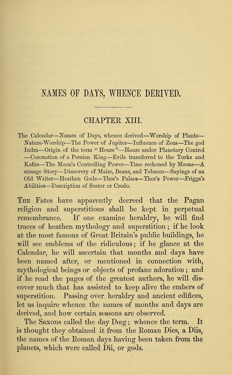 MMES OF DAYS, WHENCE DERIVED. CHAPTER XIII. The Calendar—!Names of Days, whence derived—Worship of Plants— iN'ature-Worship—The Power of Jupiter—Influence of Zeus—The god Indra—Origin of the term  Hours —Hours under Planetary Control —Coronation of a Persian King—Evils transferred to the Turks and Kafirs—The Moon's Controlling Power—Time reckoned by Moons—A strange Story—Discovery of Maize, Beans, and Tobacco—Sayings of an Old Writer—Heathen Gods—Thor's Palace—Thor's Power—Frigga's Abilities—Description of Seater or Crodo. The Fates have apparently decreed that the Pagan rehgion and superstitions shall be kept in perpetual remembrance. If one examine heraldry, be will find traces of heathen mythology and superstition; if he look at the most famous of Great Britain's public buildings, he will see emblems of the ridiculous; if he glance at the Calendar, he will ascertain that months and days have been named after, or mentioned in connection with, mythological beings or objects of profane adoration; and if he read the pages of the greatest authors, he will dis- cover much that has assisted to keep alive the embers of superstition. Passing over heraldry and ancient edifices, let us inquire whence the names of months and days are derived, and how certain seasons are observed. The Saxons called the day Doeg; whence the term. It is thought they obtained it from the Eoman Dies, a Diis, the names of the Eoman days having been taken from the planets, which were called Dii, or gods.