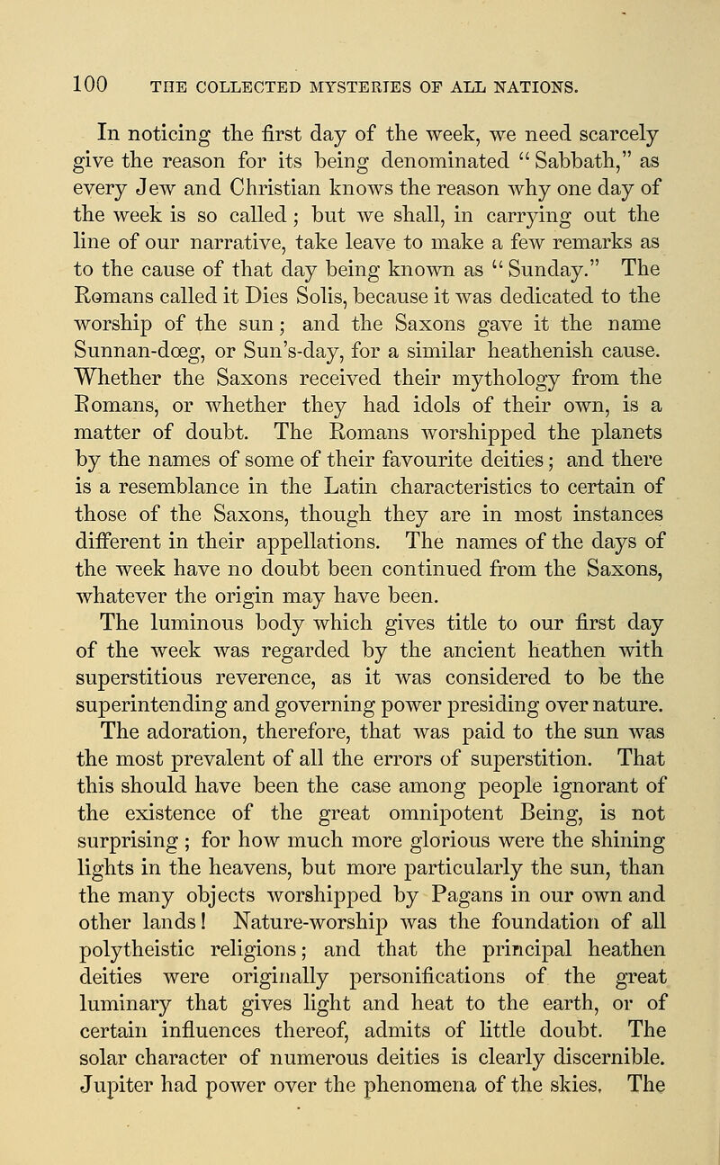 In noticing the first day of the week, we need scarcely give the reason for its being denominated  Sabbath, as every Jew and Christian knows the reason why one day of the week is so called; but we shall, in carrying out the line of our narrative, take leave to make a few remarks as to the cause of that day being known as  Sunday. The Romans called it Dies Solis, because it was dedicated to the worship of the sun; and the Saxons gave it the name Sunnan-doeg, or Sun's-day, for a similar heathenish cause. Whether the Saxons received their mythology from the Eomans, or whether they had idols of their own, is a matter of doubt. The Romans worshipped the planets by the names of some of their favourite deities; and there is a resemblance in the Latin characteristics to certain of those of the Saxons, though they are in most instances different in their appellations. The names of the days of the week have no doubt been continued from the Saxons, whatever the origin may have been. The luminous body which gives title to our first day of the week was regarded by the ancient heathen with superstitious reverence, as it was considered to be the superintending and governing power presiding over nature. The adoration, therefore, that was paid to the sun was the most prevalent of all the errors of superstition. That this should have been the case among people ignorant of the existence of the great omnipotent Being, is not surprising ; for how much more glorious were the shining lights in the heavens, but more particularly the sun, than the many objects worshipped by Pagans in our own and other lands! Nature-worship was the foundation of all polytheistic religions; and that the principal heathen deities were originally personifications of the great luminary that gives light and heat to the earth, or of certain influences thereof, admits of httle doubt. The solar character of numerous deities is clearly discernible. Jupiter had power over the phenomena of the skies. The