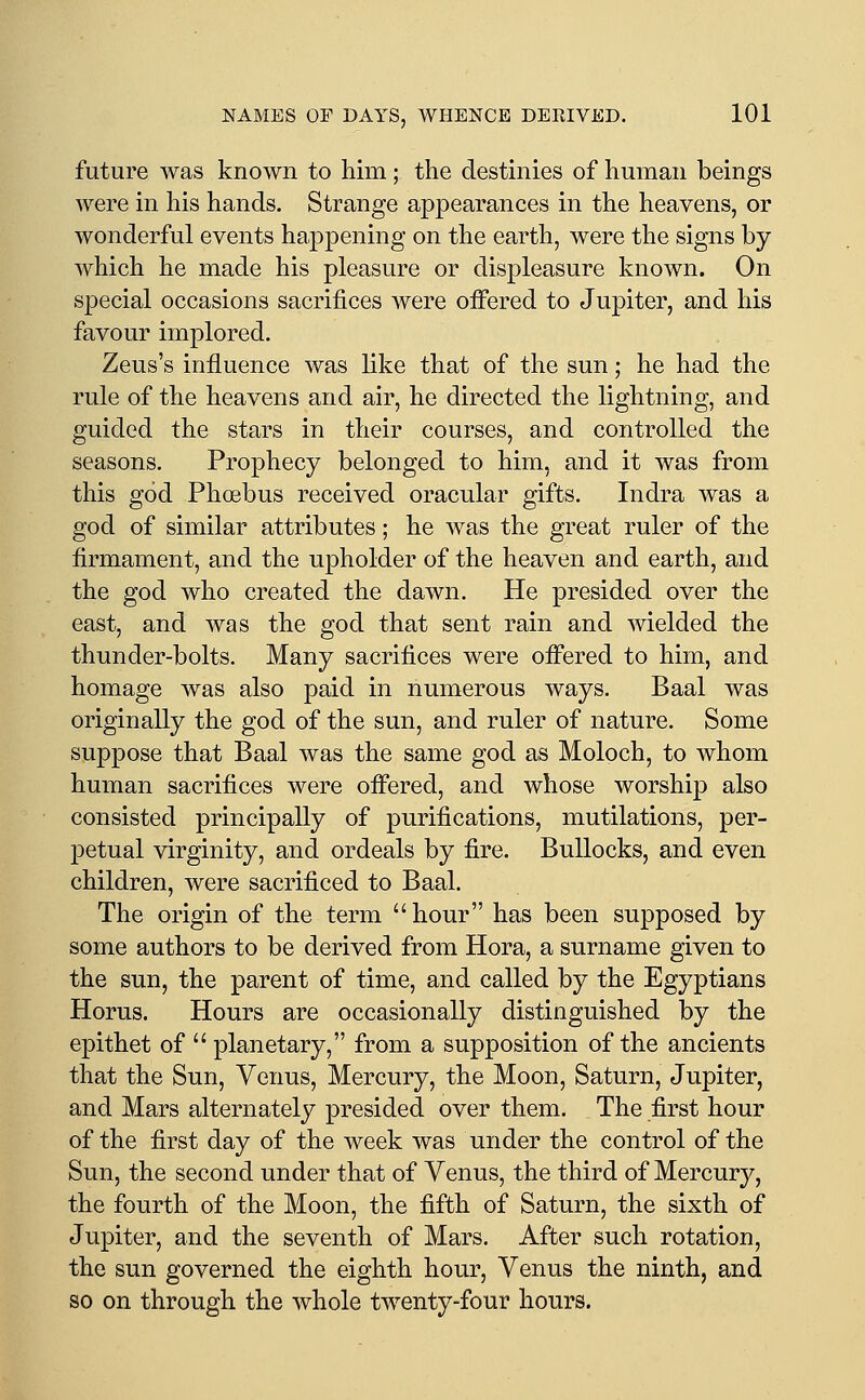 future was known to him; the destinies of human beings were in his hands. Strange appearances in the heavens, or wonderful events happening on the earth, were the signs by which he made his pleasure or displeasure known. On special occasions sacrifices were offered to Jupiter, and his favour implored. Zeus's influence was like that of the sun; he had the rule of the heavens and air, he directed the lightning, and guided the stars in their courses, and controlled the seasons. Prophecy belonged to him, and it was from this god Phoebus received oracular gifts. Indra was a god of similar attributes; he was the great ruler of the firmament, and the upholder of the heaven and earth, and the god who created the dawn. He presided over the east, and was the god that sent rain and wielded the thunder-bolts. Many sacrifices were ofi'ered to him, and homage was also paid in numerous ways. Baal was originally the god of the sun, and ruler of nature. Some suppose that Baal was the same god as Moloch, to whom human sacrifices were offered, and whose worship also consisted principally of purifications, mutilations, per- petual virginity, and ordeals by fire. Bullocks, and even children, were sacrificed to Baal. The origin of the term hour has been supposed by some authors to be derived from Hora, a surname given to the sun, the parent of time, and called by the Egyptians Horus. Hours are occasionally distinguished by the epithet of  planetary, from a supposition of the ancients that the Sun, Venus, Mercury, the Moon, Saturn, Jupiter, and Mars alternately presided over them. The first hour of the first day of the week was under the control of the Sun, the second under that of Venus, the third of Mercury, the fourth of the Moon, the fifth of Saturn, the sixth of Jupiter, and the seventh of Mars. After such rotation, the sun governed the eighth hour, Venus the ninth, and so on through the whole twenty-four hours.