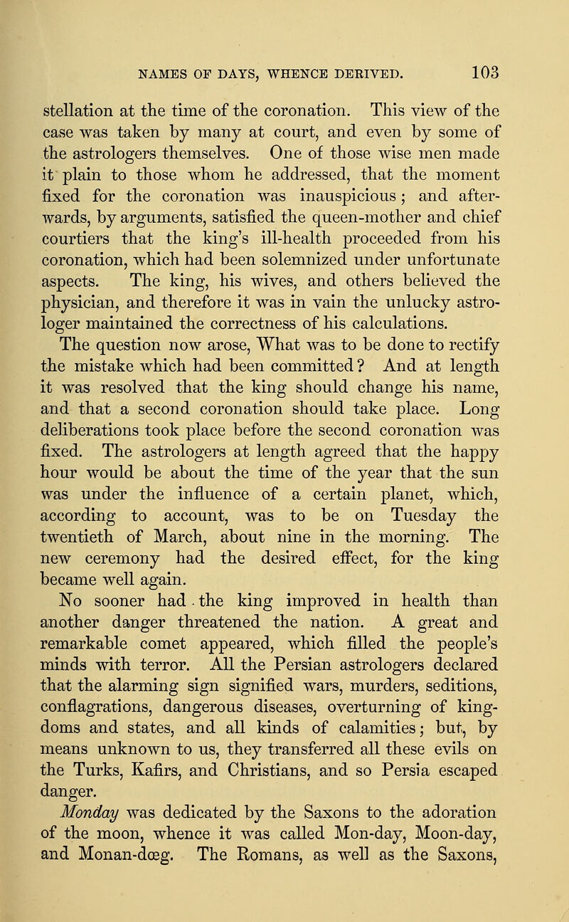 stellation at the time of the coronation. This view of the case was taken by many at court, and even by some of the astrologers themselves. One of those wise men made it plain to those whom he addressed, that the moment fixed for the coronation was inauspicious; and after- wards, by arguments, satisfied the queen-mother and chief courtiers that the king's ill-health proceeded from his coronation, which had been solemnized under unfortunate aspects. The king, his wives, and others believed the physician, and therefore it was in vain the unlucky astro- loger maintained the correctness of his calculations. The question now arose, What was to be done to rectify the mistake which had been committed ? And at length it was resolved that the king should change his name, and that a second coronation should take place. Long deliberations took place before the second coronation was fixed. The astrologers at length agreed that the happy hour would be about the time of the year that the sun was under the influence of a certain planet, which, according to account, was to be on Tuesday the twentieth of March, about nine in the morning. The new ceremony had the desired effect, for the king became well again. No sooner had. the king improved in health than another danger threatened the nation. A great and remarkable comet appeared, which filled the people's minds with terror. All the Persian astrologers declared that the alarming sign signified wars, murders, seditions, conflagrations, dangerous diseases, overturning of king- doms and states, and all kinds of calamities; but, by means unknown to us, they transferred all these evils on the Turks, Kafirs, and Christians, and so Persia escaped danger. Monday was dedicated by the Saxons to the adoration of the moon, whence it was called Mon-day, Moon-day, and Monan-doeg. The Romans, as well as the Saxons,