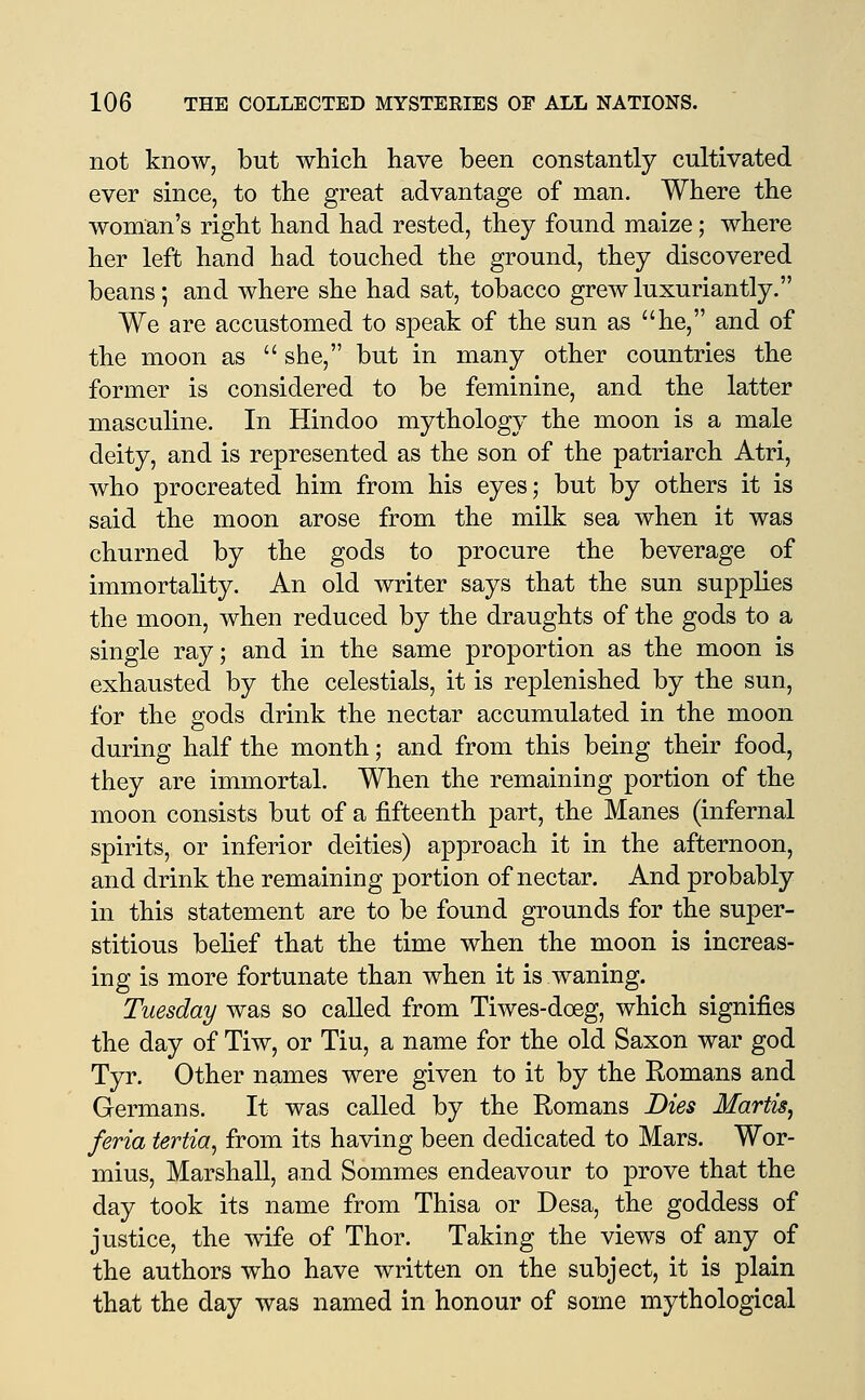 not know, but which have been constantly cultivated ever since, to the great advantage of man. Where the woman's right hand had rested, they found maize; where her left hand had touched the ground, they discovered beans; and where she had sat, tobacco grew luxuriantly. We are accustomed to speak of the sun as he, and of the moon as  she, but in many other countries the former is considered to be feminine, and the latter masculine. In Hindoo mythology the moon is a male deity, and is represented as the son of the patriarch Atri, who procreated him from his eyes; but by others it is said the moon arose from the milk sea when it was churned by the gods to procure the beverage of immortality. An old writer says that the sun supplies the moon, when reduced by the draughts of the gods to a single ray; and in the same proportion as the moon is exhausted by the celestials, it is replenished by the sun, for the gods drink the nectar accumulated in the moon during half the month; and from this being their food, they are immortal. When the remaining portion of the moon consists but of a fifteenth part, the Manes (infernal spirits, or inferior deities) approach it in the afternoon, and drink the remaining portion of nectar. And probably in this statement are to be found grounds for the super- stitious belief that the time when the moon is increas- ing is more fortunate than when it is waning. Tuesday was so called from Tiwes-doeg, which signifies the day of Tiw, or Tiu, a name for the old Saxon war god Tyr. Other names were given to it by the Romans and Germans. It was called by the Romans Dies Martis, feria tertia, from its having been dedicated to Mars. Wor- mius, Marshall, and Sommes endeavour to prove that the day took its name from Thisa or Desa, the goddess of justice, the Avife of Thor. Taking the views of any of the authors who have written on the subject, it is plain that the day was named in honour of some mythological