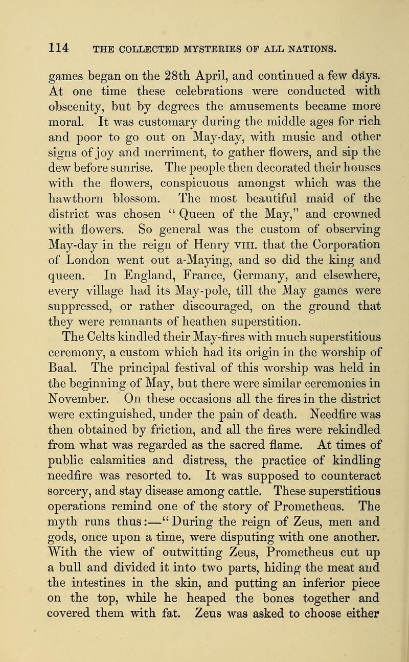 games began on the 28th April, and continued a few days. At one time these celebrations were conducted with obscenity, but by degrees the amusements became more moral. It was customary during the middle ages for rich and poor to go out on May-day, with music and other signs of joy and merriment, to gather flowers, and sip the dew before sunrise. The people then decorated their houses with the flowers, conspicuous amongst which was the hawthorn blossom. The most beautiful maid of the district was chosen  Queen of the May, and crowned with flowers. So general was the custom of observing May-day in the reign of Henry viii, that the Corporation of London went out a-Maying, and so did the king and queen. In England, France, Germany, and elsewhere, every village had its May-pole, till the May games were suppressed, or rather discouraged, on the ground that they were remnants of heathen superstition. The Celts kindled their May-fires with much superstitious ceremony, a custom which had its origin in the worship of Baal. The principal festival of this worship was held in the beginning of May, but there were similar ceremonies in November. On these occasions all the fires in the district were extinguished, under the pain of death. Needfire was then obtained by friction, and all the fires were rekindled from what was regarded as the sacred flame. At times of public calamities and distress, the practice of kindling needfire was resorted to. It was supposed to counteract sorcery, and stay disease among cattle. These superstitious operations remind one of the story of Prometheus. The myth runs thus:— During the reign of Zeus, men and gods, once upon a time, were disputing with one another. With the view of outwitting Zeus, Prometheus cut up a bull and divided it into two parts, hiding the meat and the intestines in the skin, and putting an inferior piece on the top, while he heaped the bones together and covered them with fat. Zeus was asked to choose either