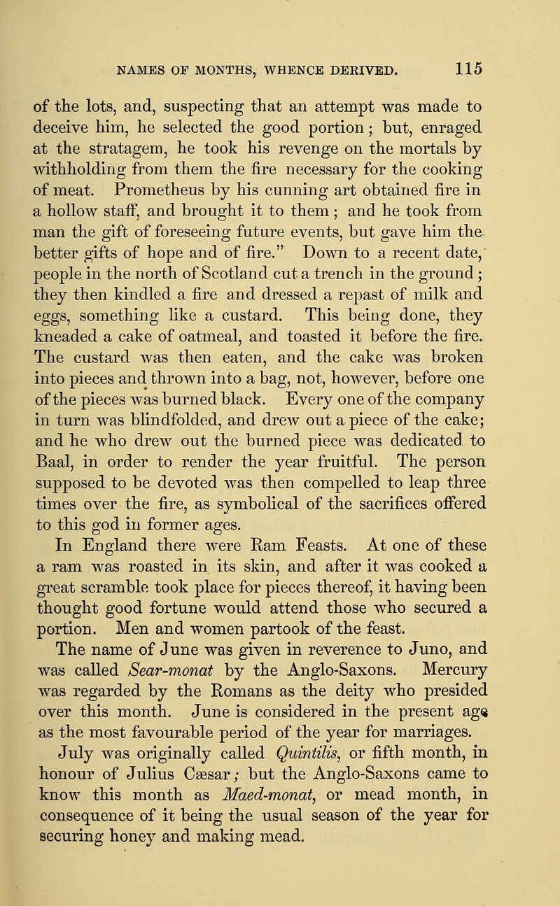 of the lots, and, suspecting that an attempt was made to deceive him, he selected the good portion; but, enraged at the stratagem, he took his revenge on the mortals by withholding from them the fire necessary for the cooking of meat. Prometheus by his cunning art obtained fire in a hollow staff, and brought it to them; and he took from man the gift of foreseeing future events, but gave him the better gifts of hope and of fire. Down to a recent date, people in the north of Scotland cut a trench in the ground; they then kindled a fire and dressed a repast of milk and eggs, something like a custard. This being done, they kneaded a cake of oatmeal, and toasted it before the fire. The custard was then eaten, and the cake was broken into pieces and thrown into a bag, not, however, before one of the pieces was burned black. Every one of the company in turn was blindfolded, and drew out a piece of the cake; and he who drew out the burned piece was dedicated, to Baal, in order to render the year fruitful. The person supposed to be devoted was then compelled to leap three times over the fire, as symbolical of the sacrifices offered to this god in former ages. In England there were Ram Feasts. At one of these a ram was roasted in its skin, and after it was cooked a great scramble took place for pieces thereof, it having been thought good fortune would attend those who secured a portion. Men and women partook of the feast. The name of June was given in reverence to Juno, and was called Sear-monat by the Anglo-Saxons. Mercury was regarded by the Romans as the deity who presided over this month. June is considered in the present ag(j as the most favourable period of the year for marriages. July was originally called QuintiUs, or fifth month, in honour of Julius Cassar; but the Anglo-Saxons came to know this month as Maed-monat, or mead month, in consequence of it being the usual season of the year for securing honey and making mead.