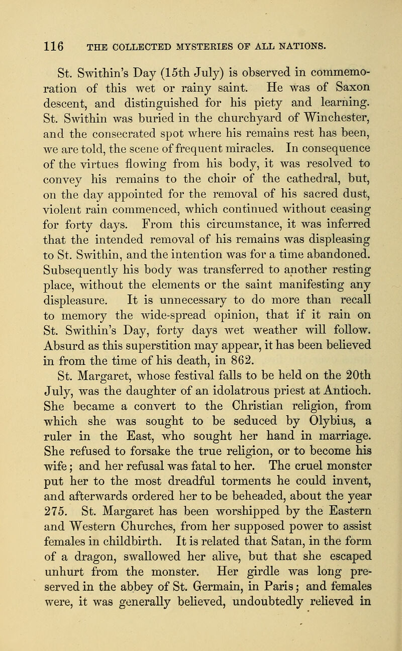 St. Swithin's Day (15tli July) is observed in commemo- ration of this wet or rainy saint. He was of Saxon descent, and distinguished for his piety and learning. St. Swithin was buried in the churchyard of Winchester, and the consecrated spot where his remains rest has been, we are told, the scene of frequent miracles. In consequence of the virtues flowing from his body, it was resolved to convey his remains to the choir of the cathedral, but, on the day appointed for the removal of his sacred dust, violent rain commenced, which continued without ceasing for forty days. From this circumstance, it was inferred that the intended removal of his remains was displeasing to St. Swithin, and the intention was for a time abandoned. Subsequently his body was transferred to another resting place, without the elements or the saint manifesting any displeasure. It is unnecessary to do more than recall to memory the mde-spread opinion, that if it rain on St. Swithin's Day, forty days wet weather will follow. Absurd as this superstition may appear, it has been believed in from the time of his death, in 862. St. Margaret, whose festival falls to be held on the 20th July, was the daughter of an idolatrous priest at Antioch. She became a convert to the Christian rehgion, from which she was sought to be seduced by Olybius, a ruler in the East, who sought her hand in marriage. She refused to forsake the true religion, or to become his wife; and her refusal w^as fatal to her. The cruel monster put her to the most dreadful torments he could invent, and afterwards ordered her to be beheaded, about the year 275. St. Margaret has been worshipped by the Eastern and Western Churches, from her supposed power to assist females in childbirth. It is related that Satan, in the form of a dragon, swallowed her alive, but that she escaped unhurt from the monster. Her girdle was long pre- served in the abbey of St. Germain, in Paris; and females were, it was generally believed, undoubtedly relieved in
