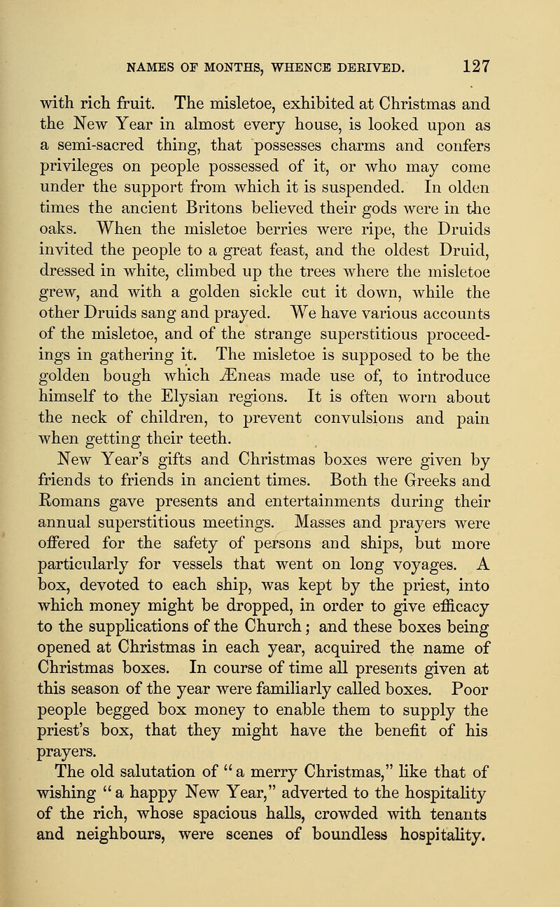 with rich fruit. The misletoe, exhibited at Christmas and the New Year in almost every house, is looked upon as a semi-sacred thing, that possesses charms and confers privileges on people possessed of it, or who may come under the support from which it is suspended. In olden times the ancient Britons believed their gods were in the oaks. When the misletoe berries were ripe, the Druids invited the people to a great feast, and the oldest Druid, dressed in white, climbed up the trees where the misletoe grew, and with a golden sickle cut it down, while the other Druids sang and prayed. We have various accounts of the misletoe, and of the strange superstitious proceed- ings in gathering it. The misletoe is supposed to be the golden bough which JEneas made use of, to introduce himself to the Elysian regions. It is often worn about the neck of children, to prevent convulsions and pain when getting their teeth. New Year's gifts and Christmas boxes were given by friends to friends in ancient times. Both the Greeks and Romans gave presents and entertainments during their annual superstitious meetings. Masses and prayers were offered for the safety of persons aud ships, but more particularly for vessels that went on long voyages. A box, devoted to each ship, was kept by the priest, into which money might be dropped, in order to give elSicacy to the supplications of the Church; and these boxes being opened at Christmas in each year, acquired the name of Christmas boxes. In course of time all presents given at this season of the year were familiarly called boxes. Poor people begged box money to enable them to supply the priest's box, that they might have the benefit of his prayers. The old salutation of  a merry Christmas, like that of wishing a happy New Year, adverted to the hospitality of the rich, whose spacious halls, crowded with tenants and neighbours, were scenes of boundless hospitality.