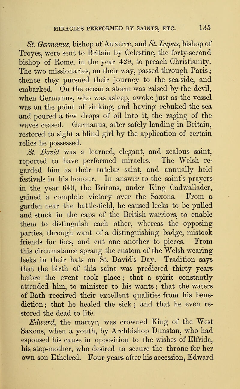 St. Germanus, bishop of Auxerre, and St. Lupus^ bishop of Troyes, were sent to Britain by Celestine, the forty-second bishop of Rome, in the year 429, to preach Christianity. The two missionaries, on their way, passed through Paris; thence they pursued their journey to the sea-side, and embarked. On the ocean a storm was raised by the devil, when Germanus, who was asleep, awoke just as the vessel was on the point of sinking, and having rebuked the sea and poured a few drops of oil into it, the raging of the waves ceased. Germanus, after safely landing in Britain, restored to sight a bhnd girl by the application of certain relics he possessed. St. David was a learned, elegant, and zealous saint, reported to have performed miracles. The Welsh re- garded him as their tutelar saint, and annually held festivals in his honour. In answer to the saint's prayers in the year 640, the Britons, under King Cadwallader, gained a complete victory over the Saxons. From a garden near the battle-field, he caused leeks to be pulled and stuck in the caps of the British warriors, to enable them to distinguish each other, whereas the opposing parties, through want of a distinguishing badge, mistook friends for foes, and cut one another to pieces. From this circumstance sprang the custom of the Welsh wearing leeks in their hats on St. David's Day. Tradition says that the birth of this saint was predicted thirty years before the event took place; that a spirit constantly attended him, to minister to his wants; that the waters of Bath received their excellent quahties from his bene- diction ; that he healed the sick ; and that he even re- stored the dead to life. Edward, the martyr, was crowned King of the West Saxons, when a youth, by Archbishop Dunstan, who had espoused his cause in opposition to the wishes of Elfrida, his step-mother, who desired to secure the throne for her own son Ethelred. Four years after his accession, Edward