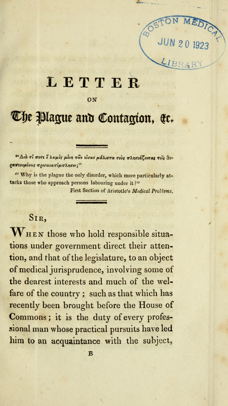 1923 LETTER ON %f}t Pague antr Cotttagion, |c. ** A/a rt ^ori o Xaifih fAov» rm vitrm fxdXifrx rou( frXyKftciXoyrxs toTf Si  Why is the plague the only disorder, which more particularly at- tacks those who approach persons labouring under it? First Section of Aristotle's Medical Prelims, Sir, When those who hold responsible situa- tions under government direct their atten- tion, and that of the legislature, to an object of medical jurisprudence, involving some of the dearest interests and much of the wel- fare of the country; such as that which has recently been brought before the House of Commons; it is the duty of every profes- sional man whose practical pursuits have led him to an acquaintance with the subject, B