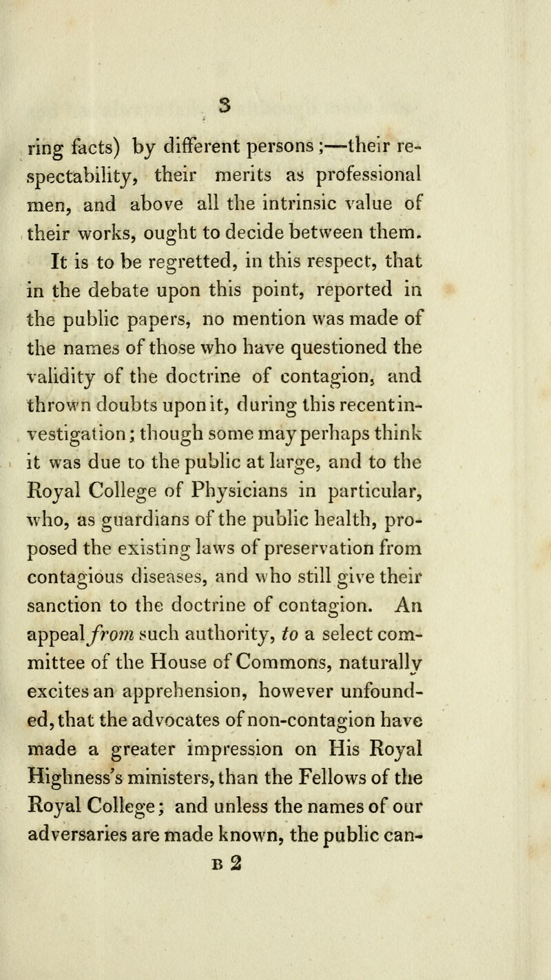 ring facts) by different persons;—their re- spectability, their merits as professional men, and above all the intrinsic value of their works, ought to decide between them. It is to be regretted, in this respect, that in the debate upon this point, reported in the public papers, no mention was made of the names of those who have questioned the validity of the doctrine of contagion, and thrown doubts upon it, during this recent in- vestigation ; though some may perhaps think it was due to the public at large, and to the Royal College of Physicians in particular, who, as guardians of the public health, pro- posed the existing laws of preservation from contagious diseases, and who still give their sanction to the doctrine of contagion. An appeal/rom such authority, to a select com- mittee of the House of Commons, naturally excites an apprehension, however unfound- ed, that the advocates of non-contagion have made a greater impression on His Royal Highnesses ministers, than the Fellows of the Royal College; and unless the names of our adversaries are made known, the pubhc can- b2