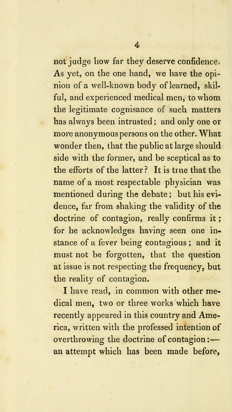 not judge how far they deserve confidence* As yet, on the one hand, we have the opi- nion of a well-known body of learned, skil- ful, and experienced medical men, to whom the legitimate cognisance of such matters has always been intrusted; and only one or more anonymous persons on the other. What wonder then, that the public at large should side with the former, and be sceptical as to the efforts of the latter ? It is true that the name of a most respectable physician was mentioned during the debate; but his evi- dence, far from shaking the validity of the doctrine of contagion, really confirms it; for he acknowledges having seen one in- stance of a fever being contagious; and it must not be forgotten, that the questian at issue is not respecting the frequency, but the reality of contagion* I have read, in common with other me- dical men, two or three works which have recently appeared in this country and Ame- rica, written with the professed intention of overthrowing the doctrine of contagion :-^ an attempt which has been made before,