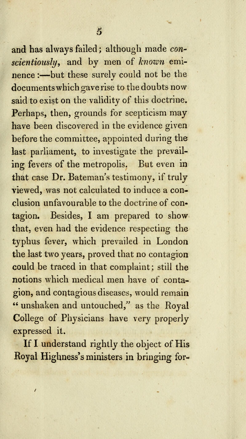 and has always failed; although made con- scientiously^ and by men of hnowji emi- nence :—but these surely could not be the documentswhich gave rise to the doubts now said to exist on the validity of this doctrine. Perhaps, then, grounds for scepticism may have been discovered in the evidence given before the committee, appointed during the last parliament, to investigate the prevail- ing fevers of the metropohs. But even in that case Dr. Bateman s testimony, if truly viewed, was not calculated to induce a con- clusion unfavourable to the doctrine of con- tagion. Besides, I am prepared to show that, even had the evidence respecting the tj^phus fever, which prevailed in London the last two years, proved that no contagion could be traced in that complaint; still the notions which medical men have of conta- gion, and contagious diseases, would remain *^ unshaken and untouched, as the Royal College of Physicians have very properly expressed it. If I understand rightly the object of His Royal Highnesses ministers in bringing for-