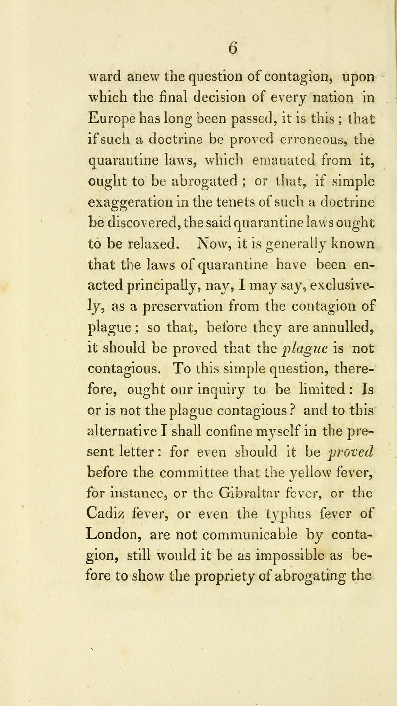 ward anew the question of contagion, upon which the final decision of every nation in Europe has long been passed, it is this ; that if such a doctrine be proved erroneous, the quarantine laws, which emanated from it, ought to be abrogated; or that, if simple exaggeration in the tenets of such a doctrine be discovered, the said quarantine laws ought to be relaxed. Now, it is generally known that the laws of quarantine have been en- acted principally, nay, I may say, exclusive- ly, as a preservation from the contagion of plague ; so that, before they are annulled, it should be proved that the plague is not contagious. To this simple question, there- fore, ought our inquiry to be limited: Is or is not the plague contagious ? and to this alternative I shall confine myself in the pre- sent letter: for even should it be proved before the committee that the yellow fever, for instance, or the Gibraltar fever, or the Cadiz fever, or even the tj-phus fever of London, are not communicable by conta- gion, still would it be as impossible as be- fore to show the propriety of abrogating the