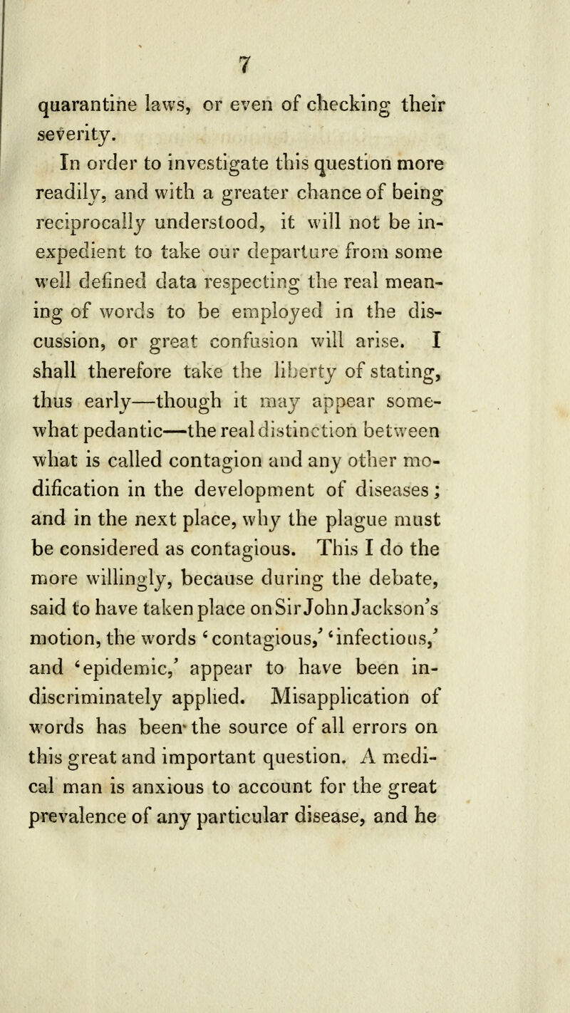 quarantine laws, or even of checking their severity. In order to investigate this question more readily, and with a greater chance of being reciprocally understood, it will not be in- expedient to take our departure from some well defined data respecting the real mean- ing of words to be employed in the dis- cussion, or great confusion will arise. I shall therefore take the liberty of stating, thus early—though it may appear some- what pedantic—the real distinction between what is called contagion and any other mo- dification in the development of diseases; and in the next place, why the plague must be considered as contagious. This I do the more willingly, because during the debate, said to have taken place onSirJohn Jackson^s motion, the w^ords ^contagious,' 'infectious,'' and 'epidemic,' appear to have been in- discriminately applied. Misapplication of words has been* the source of all errors on this great and important question. A m.edi- cal man is anxious to account for the great prevalence of any particular disease, and he