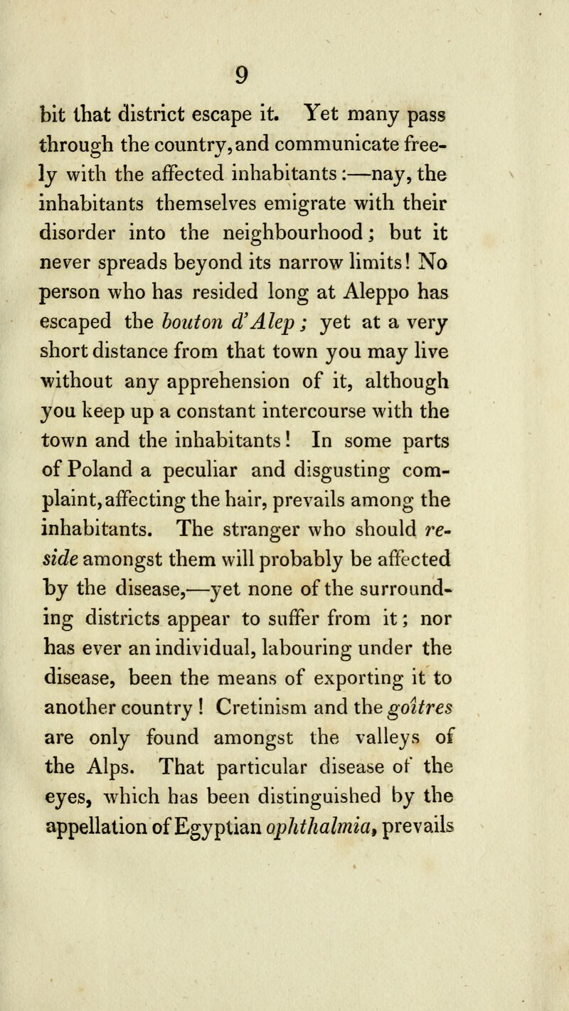 bit that district escape it. Yet many pass through the country, and communicate free- ly with the affected inhabitants:—nay, the inhabitants themselves emigrate with their disorder into the neighbourhood; but it never spreads beyond its narrow hmits! No person who has resided long at Aleppo has escaped the bout on d'Alep; yet at a very short distance from that town you may live without any apprehension of it, although you keep up a constant intercourse with the town and the inhabitants! In some parts of Poland a peculiar and disgusting com- plaint, affecting the hair, prevails among the inhabitants. The stranger who should re- side amongst them will probably be affected by the disease,—yet none of the surround* ing districts appear to suffer from it; nor has ever an individual, labouring under the disease, been the means of exporting it to another country ! Cretinism and the goitres are only found amongst the valleys of the Alps. That particular disease of the eyes, which has been distinguished by the appellation of Egyptian ophthalmiai prevails