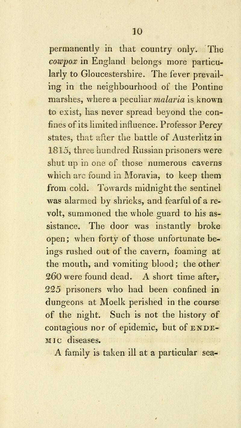 permanently in that country only. The cowpox in England belongs more particu- larly to Gloucestershire. The fever prevail- ing in the neighbourhood of the Pontine marshes, where a peculiar malaria is known to exist, has never spread beyond the con- fines of its limited influence. Professor Percy states, that after the battle of Austerlitz in 1815, three hundred Russian prisoners were shut up in one of those numerous caverns which are found in Moravia, to keep them from cold. Towards midnight the sentinel was alarmed by shrieks, and fearful of a re- volt, summoned the whole guard to his as- sistance. The door was instantly broke open; when forty of those unfortunate be- ings rushed out of the cavern, foaming at the mouth, and vomiting blood; the other 260 were found dead. A short time after, S25 prisoners who had been confined in dungeons at Moelk perished in the course of the night. Such is not the history of contagious nor of epidemic, but of enDE- Mic diseases. A family is taken ill at a particular sea-