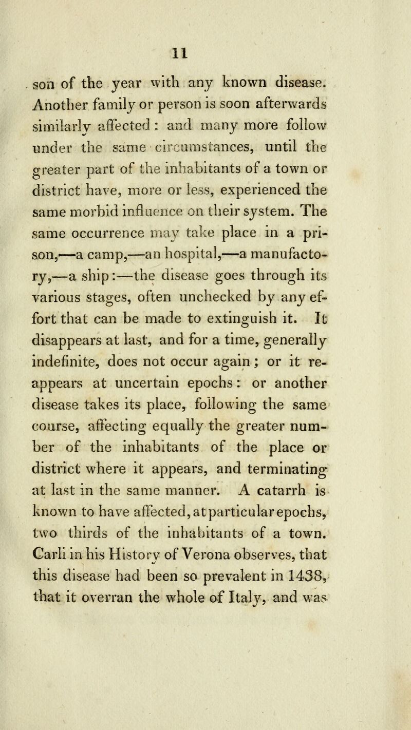 son of the year with any known disease. Another family or person is soon afterwards similarly affected : and many more follow under the same circumstances, until the greater part of the inhabitants of a town or district have, more or less, experienced the same morbid influence on their system. The same occurrence may take place in a pri- son,—a camp,—an hospital,—a manufacto- ry,—a ship:—the disease goes through its various stages, often unchecked by any ef- fort that can be made to extinguish it. It disappears at last, and for a time, generally indefinite, does not occur again; or it re- appears at uncertain epochs: or another disease takes its place, following the same course, affecting equally the greater num- ber of the inhabitants of the place or district where it appears, and terminating at last in the same manner. A catarrh is known to have affected, at particular epochs, two thirds of the inhabitants of a town. Carli in his History of Verona observes, that this disease had been so prevalent in 1438, tliat it overran the whole of Ital}^, and was