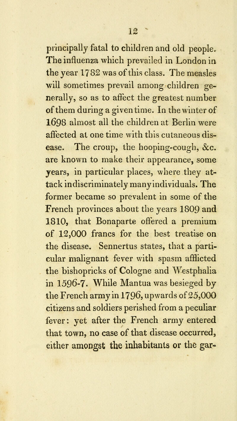 principally fatal to children and old people. The influenza which prevailed in London in the year 1782 was of this class. The measles will sometimes prevail among children ge- nerally, so as to affect the greatest number of them during a given time. In the winter of 1698 almost all the children at Berlin were affected at one time with this cutaneous dis- ease. The croup, the hooping-cough, &c. are known to make their appearance, some years, in particular places, where they at- tack indiscriminately many individuals. The former became so prevalent in some of the French provinces about the years 1809 and 1810, that Bonaparte offered a premium of 12,000 francs for the best treatise on the disease. Sennertus states, that a parti- cular malignant fever with spasm afflicted the bishopricks of Cologne and Westphalia in 1596-7. While Mantua was besieged by the French army in 1796, upwards of 25,000 citizens and soldiers perished from a peculiar fever: yet after the French army entered that town, no case of that disease occurred, either amongst the inhabitants or the gar-