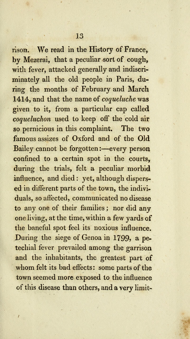 rlson. We read in the History of France, by Mezerai, that a pecuHar sort of cough, with fever, attacked generally and indiscri- minately all the old people in Paris, du- ring the months of February and March 1414, and that the name of coqueluche was given to it, from a particular cap called coqueluchon used to keep off the cold air so pernicious in this complaint. The two famous assizes of Oxford and of the Old Bailey cannot be forgotten:—every person confined to a certain spot in the courts, during the trials, felt a peculiar morbid influence, and died: yet, although dispers- ed in different parts of the town, the indivi- duals, so affected, communicated no disease to any one of their families; nor did any one living, at the time, within a few yards of the baneful spot feel its noxious influence. During the siege of Genoa in 1799? a pe- techial fever prevailed among the garrison and the inhabitants, the greatest part of whom felt its bad effects: some parts of the town seemed more exposed to the influence of this disease than others, and a very limit-