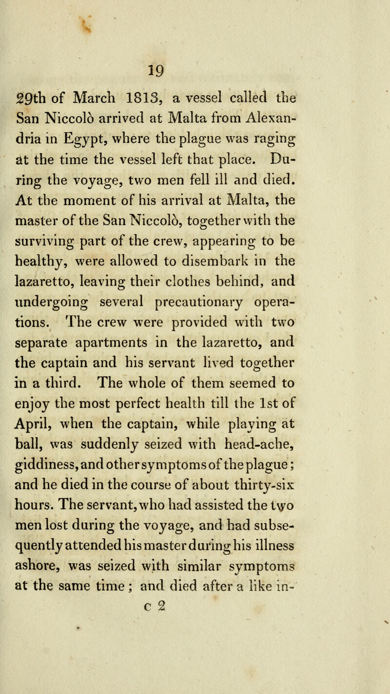 k 19 29th of March 1813, a vessel called the San Niccolo arrived at Malta from Alexan- dria in Egypt, where the plague was raging at the time the vessel left that place. Du- ring the voyage, two men fell ill and died. At the moment of his arrival at Malta, the master of the San Niccolo, together with the surviving part of the crew, appearing to be healthy, were allowed to disembark in the lazaretto, leaving their clothes behind, and undergoing several precautionary opera- tions. The crew were provided with two separate apartments in the lazaretto, and the captain and his servant lived together in a third. The whole of them seemed to enjoy the most perfect health till the 1st of April, when the captain, while playing at ball, was suddenly seized with head-ache, giddiness, and other symptoms of the plague; and he died in the course of about thirty-six hours. The servant, who had assisted the t\yo men lost during the voyage, and had subse- quently attended his master during his illness ashore, was seized with similar symptoms at the same time; and died after a like in- c 2