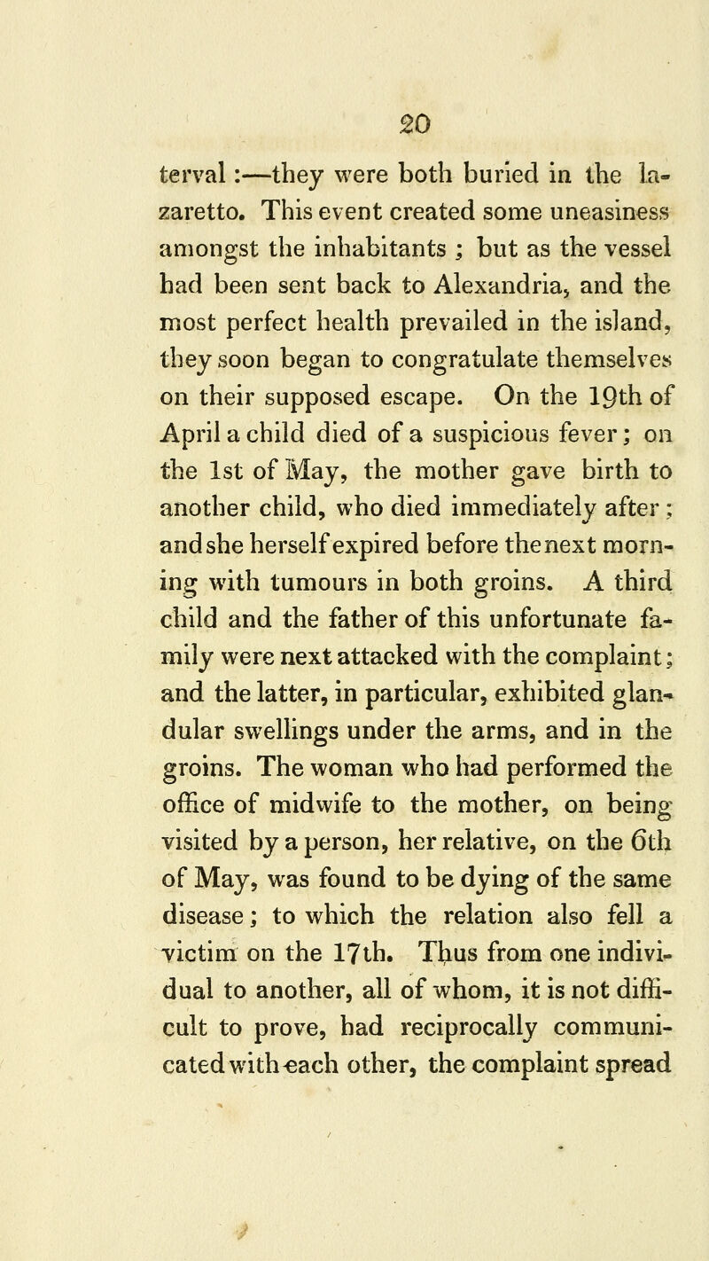 terval:—they were both buried in the la- zaretto. This event created some uneasiness amongst the inhabitants ; but as the vessel had been sent back to Alexandria^ and the most perfect health prevailed in the island5 they soon began to congratulate themselves on their supposed escape. On the 19th of April a child died of a suspicious fever; on the 1st of May, the mother gave birth to another child, who died immediately after; and she herself expired before the next morn- ing with tumours in both groins. A third child and the father of this unfortunate fa- mily were next attacked with the complaint; and the latter, in particular, exhibited glan* dular swelhngs under the arms, and in the groins. The woman who had performed the office of midwife to the mother, on being visited by a person, her relative, on the 6th of May, was found to be dying of the same disease; to which the relation also fell a victim on the 17th. Ttius from one indivi^ dual to another, all of whom, it is not diffi- cult to prove, had reciprocally communi- cated with ^ach other, the complaint spread
