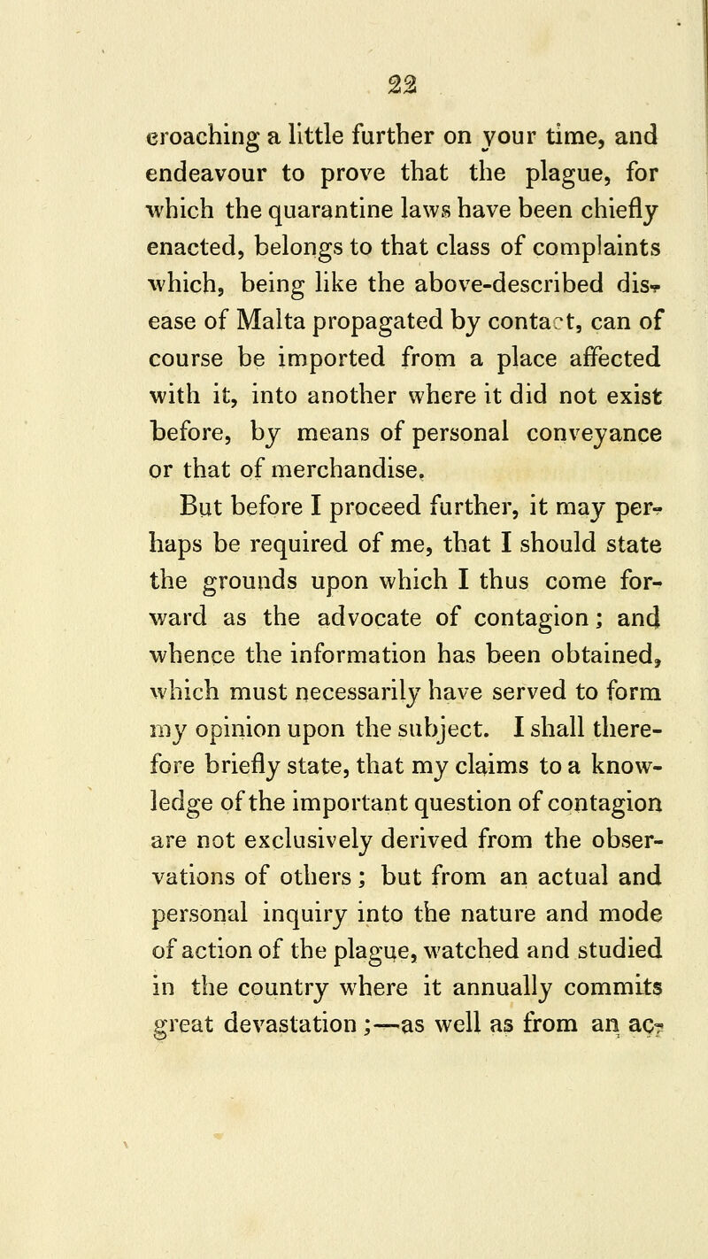 2% eroaching a little further on your time, and endeavour to prove that the plague, for which the quarantine laws have been chiefly enacted, belongs to that class of complaints ^vhich, being like the above-described disf ease of Malta propagated by contact, can of course be imported from a place affected with it, into another where it did not exist before, by means of personal conveyance or that of merchandise, But before I proceed further, it may per^ haps be required of me, that I should state the grounds upon which I thus come for- ward as the advocate of contagion; and whence the information has been obtained, which must necessarily have served to form my opinion upon the subject. I shall there- fore briefly state, that my claims to a know- ledge of the important question of contagion are not exclusively derived from the obser- vations of others; but from an actual and personal inquiry into the nature and mode of action of the plague, w^atched and studied in the country where it annually commits great devastation y—as well as from an aq?