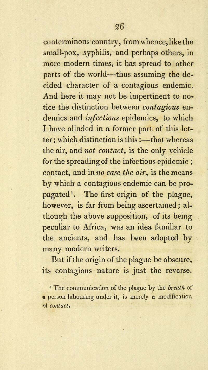 conterminous country, from whence, like the small-pox, syphilis, and perhaps others, in more modern times, it has spread to other parts of the world—thus assuming the de- cided character of a contagious endemic. And here it may not be impertinent to no- tice the distinction between contagious en- demics and infectious epidemics, to which I have alluded in a former part of this let- ter; which distinction is this:—that whereas the air, and 7iot contact^ is the only vehicle for the spreading of the infectious epidemic ; contact, and in no case the air^ is the means by which a contagious endemic can be pro- pagated ^ The first origin of the plague, however, is far from being ascertained; al- though the above supposition, of its being peculiar to Africa, was an idea familiar to the ancients, and has been adopted by many modern writers. But if the origin of the plague be obscure, its contagious nature is just the reverse. ' The communication of the plague by the breath of a person labouring under it, is merely a modification of contact.